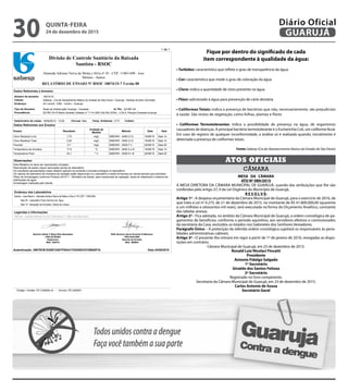 1 de 1
RELATÓRIO DE ENSAIO Nº RSOC 18074/15-7 Versão 00
Divisão de Controle Sanitário da Baixada
Santista - RSOC
Alameda Adriano Neiva da Motta e Silva nº 45 - CEP: 11065-690 - Jose
Menino - Santos
Cliente: Sabesp - Cia de Saneamento Básico do Estado de São Paulo / Guarujá - Nicolas Alvarez Gonzalez
Endereço: AV Leomil, 1055 - Centro - Guaruja
Número da amostra: 18074/15
Dados Referentes a Amostra:
Procedência: 021RE134 R Maria Geralda Valadao nº 1114 UBS Vila Rã (VISA) - U.M.A.-Parque Enseada-Guaruja
Tipo de Amostra: Rede de Distribuição Guarujá - Cavalete Id. Pto: 021RE134
Data/horário de coleta: 19/08/2015 - 13:00 Chuvas: Não Coletor:Temp. Ambiente: 21ºC
Ensaio Resultado Método
Unidade de
Medida
SalaData
Dados Referentes aos Ensaios
SMEWW - 4500-Cl GCloro Residual Livre 1,70 mg/L Sala 1419/08/15
SMEWW - 4500-Cl GCloro Residual Total 2,00 mg/L Sala 1419/08/15
SMEWW - 4500-F CFluoreto 0,7 mg/L Sala 0520/08/15
SMEWW - 2550 A e BTemperatura da Amostra 17,0 ºC Sala 1419/08/15
SMEWW - 4500-H+ BTemperatura Flúor 23,1 º C Sala 0520/08/15
Observações:
Este Relatório só deve ser reproduzido completo.
Reprodução de partes requer aprovação escrita do laboratório.
Os resultados apresentados neste relatório aplicam-se somente a amostra entregue no laboratório.
Os valores da estimativa de incerteza de medição estão disponíveis no Laboratório e serão fornecidos ao cliente sempre que solicitado.
Plano de Amostragem conforme Portaria 2914/11 - Ministério da Saúde, para mananciais de captação, saída do tratamento e sistema de
distribuição de água.
Amostragem realizada pelo cliente.
Endereço dos Laboratórios
Santos - Jose Menino - Alameda Adriano Neiva da Motta e Silva nº 45 CEP: 11065-690
Sala 05 - Laboratório Físico Químico de Água
Sala 14 - Recepção de Amostras / Dados de Campo
Legendas e Informações
SMEWW - Standard Methods for the Examination of Water and Wastewater
Químico Eliete C Moya Rios Bozoklian
CRQ 04163404
Supervisor
Matr. 529412
ENG Químico Savio Evaristo R Martinez
CRQ 04341989
Gerente de Divisão
Matr. 566954
Data 24/08/2015Autenticação: 29979CB1D29572487FD63417D4D0DC0728600F33
Código / Versão: FE-CQ0006.v0 - Vínculo: PE-QA0001
Fique por dentro do significado de cada
item correspondente à qualidade da água:
• Turbidez: característica que reflete o grau de transparência da água
• Cor: característica que mede o grau de coloração da água
• Cloro: indica a quantidade de cloro presente na água
• Flúor: adicionado à água para prevenção de cárie dentária
• Coliformes Totais: indica a presença de bactérias que não, necessariamente, são prejudiciais
à saúde. São restos de vegetação, como folhas, plantas e flores
• Coliformes Termotolerantes: indica a possibilidade de presença na água, de organismos
causadores de doenças. A principal bactéria termotolerante é o Escherichia Coli, um coliforme fecal.
Em caso de registro de qualquer inconformidade, a análise só é realizada quando, inicialmente é
detectada a presença de coliformes totais.
Fonte: Sabesp (Cia de Abastecimento Básico do Estado de São Paulo)
CÂMARA
ATOS OFICIAIS
MESA DA CÂMARA
ATO Nº 089/2015
A MESA DIRETORA DA CÂMARA MUNICIPAL DE GUARUJÁ, usando das atribuições que lhe são
conferidas pelo artigo 27, II da Lei Orgânica do Município de Guarujá,
R E S O L V E:
Artigo 1º - A despesa orçamentária da Câmara Municipal de Guarujá, para o exercício de 2016, de
que trata a Lei nº 4.275, de 21 de dezembro de 2015, no montante de R$ 41.800.000,00 (quarenta
e um milhões e oitocentos mil reais), será executada na forma do Orçamento Analítico, constante
das tabelas anexas.
Artigo 2º - Fica adotada, no âmbito da Câmara Municipal de Guarujá, a ordem cronológica de pa-
gamentos de benefícios, conforme o período aquisitivo, aos servidores efetivos e comissionados
da secretaria da Casa, excluídos os lotados nos Gabinetes dos Senhores Vereadores.
Parágrafo Único – A preterição da referida ordem cronológica sujeitará os responsáveis às pena-
lidades administrativas cabíveis.
Artigo 3º - O presente Ato entrará em vigor a partir de 1º de janeiro de 2016, revogadas as dispo-
sições em contrário.
Câmara Municipal de Guarujá, em 23 de dezembro de 2015.
Ronald Luiz Nicolaci Fincatti
Presidente
Antonio Fidalgo Salgado
1º Secretário
Givaldo dos Santos Feitoza
2º Secretário
Registrado no livro competente.
Secretaria da Câmara Municipal de Guarujá, em 23 de dezembro de 2015.
Carlos Antonio de Sousa
Secretário Geral
QUINTA-FEIRA
24 de dezembro de 2015
30 GUARUJÁ
Diário Oficial
 