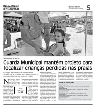 temporada de verão
Guarda Municipal mantém projeto para
localizar crianças perdidas nas praias
O projeto Não se Perca de Mim promove
sensação de segurança e reencontro de crianças
com pais nas areias das praias da Cidade
Ação
começa
dia 30 RaimundoNogueira
N
a próxima quarta-
-feira, 30, a Guar-
da Civil Municipal
(GCM) inicia o pro-
grama Não se Perca de Mim, com
distribuição de pul-
seiras de identifica-
ção e auxílio no en-
contro de crianças
perdidas nas Pitan-
gueiras e Astúrias,
duas praias bem
procuradas pelos turistas na alta
temporada. Para melhor atender
os banhistas, a GCM intensificará
os serviços, com a distribuição de
TENDAS DE IDENTIFICAÇÃO
Bandeira Laranja
Astúrias – Em frente ao Posto 3 do Salva-vidas (apenas sábados e
domingos
Bandeira Verde
Pitangueiras – Em frente ao Posto 4 do Salva-vidas (sábados,
domingos e feriados
Bandeira Laranja
Pitangueiras – Em frente à Rua México (terça a domingo
Bandeira Azul
Pitangueiras – Em frente ao Posto 5 do Salva-vidas (sábados,
domingos e feriados)
Bandeira Amarela
Pitangueiras – Em frente ao Posto 6 do Salva-vidas (terça a domingo)
Nesta temporada,
agentes da Guarda
Municipal atuarão
nas Pitangueiras
e Astúrias
pulseiras em cinco cores diferen-
tes, além do cadastro de pais nas
tendas, que este ano conta com
bandeiras coloridas, alusivas às
pulseiras, para melhor identificar
e dividir os trechos
da praia.
Neste ano, serão
quatro tendas na
Praia de Pitanguei-
ras e uma, eventu-
almente, nos fins
de semana, nas Astúrias. Cada
uma contará com dois agentes
da Guarda Civil Municipal, que
atuarão das 8 às 18 horas, até 14
de fevereiro (ver tabela).
Nestas tendas, os banhistas
poderão fazer um cadastro para
que o monitoramento da GCM
seja mais efetivo. Os dados dos
pais e filhos são mantidos em
sigilo, sendo utilizados somente
pela Guarda Municipal, caso ne-
cessário. Cada pulseira contém o
número do cadastro e a cor, que
representa o trecho de areia onde
está o posto de identificação. A
medida contribui para a locali-
zação dos pais e família, em caso
de alguma criança se perder. Na
temporada de verão 2014/2015,
a GCM encontrou 91 crianças.
Para o coordenador de pro-
jetos sociais e esporte da Guar-
da Civil Municipal, Alexandre
Quintério, o projeto é um êxito
e por ter boa aceitação, a cada
ano, a GCM procura aumentar o
número de crianças atendidas. Se-
gundo ele, na temporada passada,
foram realizados 4.133 cadastros.
“A proposta é proporcionar tran-
quilidade para os banhistas, visto
que o reencontro entre responsá-
vel e criança perdida é totalmente
garantido a partir do momento
em que ambos têm cadastro com
a pulseirinha”, explicou.
QUINTA-FEIRA
24 de dezembro de 2015
5GUARUJÁ
Diário Oficial
 