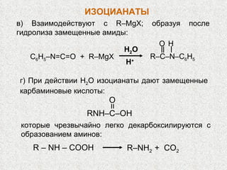в) Взаимодействуют с  R – MgX ; образуя после гидролиза замещенные амиды: C 6 H 5 – N=C=O  +  R–MgX R–C–N–C 6 H 5 H O H 2 O H + г) При действии Н 2 О изоцианаты дают замещенные карбаминовые кислоты:  RNH – C – OH O которые чрезвычайно легко декарбоксилируются с образованием аминов:  ИЗОЦИАНАТЫ R  –  NH  ‒   COOH R – NH 2  +  СО 2 