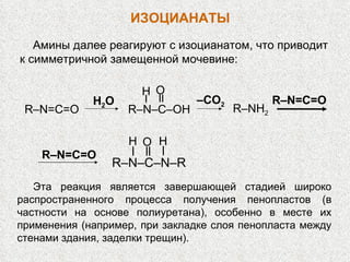 Амины далее реагируют с изоцианатом, что приводит к симметричной замещенной мочевине: R–NH 2 R–N–C–OH H O R–N=C=O H 2 O – CO 2 R–N=C=O R–N–C–N–R O H H R–N=C=O Эта реакция является завершающей стадией широко распространенного процесса получения пенопластов (в частности на основе полиуретана), особенно в месте их применения (например, при закладке слоя пенопласта между стенами здания, заделки трещин).  ИЗОЦИАНАТЫ 