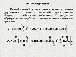 НИТРОСОЕДИНЕНИЯ Первой стадией этого процесса является реакция двухатомного спирта с каким-либо диизоцианатом (берется с небольшим избытком). В результате образуется поликарбамид с изоцианатными концевыми группами. N=C=O  +   n∙HO–CH 2 –CH 2 –OH n O=C=N R O=C=N – n N–C– O H O–CH 2 –CH 2 –O–C–N O H N–C– H O R R 