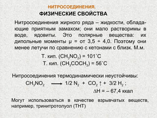 НИТРОСОЕДИНЕНИЯ .  Т. кип. ( CH 3 NO 2 ) = 101 ˚ C Т. кип. ( CH 3 COCH 3 ) = 56 ˚ C Нитросоединения термодинамически неустойчивы:  CH 3 NO 2   1/2  N 2   +  CO 2  ↑ +  3/2  H 2  ;  ∆ Н  = – 67,4  ккал ФИЗИЧЕСКИЕ СВОЙСТВА Нитросоединения жирного ряда – жидкости, облада-ющие приятным замахом; они мало растворимы в воде, ядовиты. Это полярные вещества: их дипольные моменты  μ  = от 3,5 ÷ 4,0. Поэтому они менее летучи по сравнению с кетонами с близк. М.м. Могут использоваться в качестве взрывчатых веществ, например, тринитротолуол (ТНТ) 