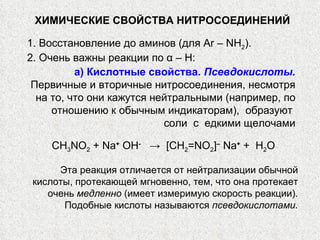 ХИМИЧЕСКИЕ СВОЙСТВА   НИТРОСОЕДИНЕНИЙ 1. Восстановление до аминов (для  Ar  –  NH 2 ). 2. Очень важны реакции по α –  H:   а) Кислотные свойства.  Псевдокислоты. Первичные и вторичные нитросоединения, несмотря на то, что они кажутся нейтральными (например, по отношению к обычным индикаторам),  образуют  соли  с  едкими щелочами CH 3 N О 2  +  Na +  ОН -   ->   [ CH 2 = N О 2 ] –   Na +  +  Н 2 О Эта реакция отличается от нейтрализации обычной кислоты, протекающей мгновенно, тем, что она протекает очень  медленно  (имеет измеримую скорость реакции). Подобные кислоты называются  псевдокислотами. 