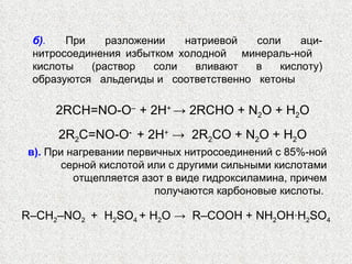 б) .   При разложении натриевой соли аци-нитросоединения избытком холодной  минераль-ной  кислоты  (раствор  соли  вливают  в  кислоту) образуются  альдегиды и  соответственно  кетоны  2RCH=NO-O ‒  + 2 Н +  ->  2RCHO + N 2 O +  Н 2 O 2R 2 C=NO-O -  + 2 Н +  ->  2R 2 CO + N 2 O + H 2 O в).  При нагревании первичных нитросоединений с 85%-ной серной кислотой или с другими сильными кислотами отщепляется азот в виде гидроксиламина, причем получаются карбоновые кислоты.  R –СН 2 ‒ NO 2  +  H 2 SO 4  + H 2 О ->  R ‒ С OOH + NH 2 OH ∙ H 2 SO 4 
