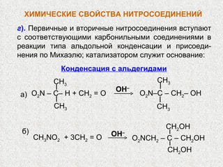 г ).  Первичные и вторичные нитросоединения вступают с соответствующими карбонильными соединениями в реакции типа альдольной конденсации и присоеди-нения по Михаэлю; катализатором служит основание: ХИМИЧЕСКИЕ СВОЙСТВА   НИТРОСОЕДИНЕНИЙ OH – O 2 N – C– H   + CH 2  = O СН 3 СН 3 СН 3 O 2 N–C – CH 2 – OH СН 3 а) CH 3 NO 2   + 3CH 2  = O O 2 NCH 2  – C – CH 2 OН CH 2 OН OH – б) CH 2 OН Конденсация с альдегидами 