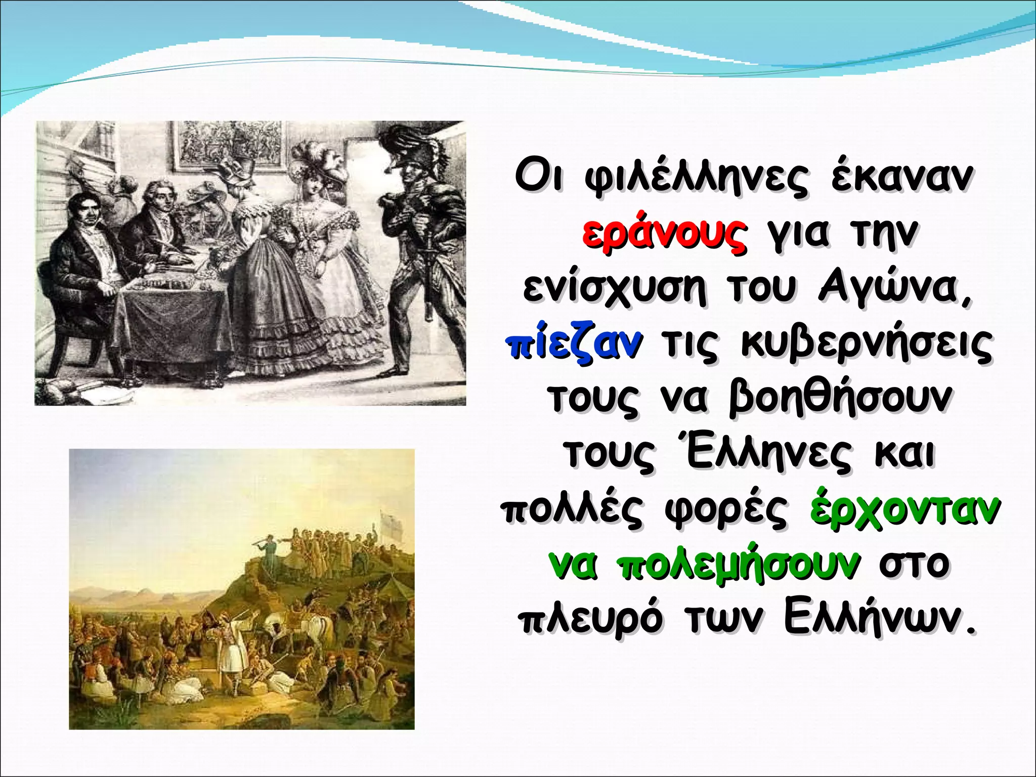 Οι φιλέλληνες έκαναν  εράνους  για την ενίσχυση του Αγώνα,  πίεζαν  τις κυβερνήσεις τους να βοηθήσουν τους Έλληνες και πολλές φορές  έρχονταν να πολεμήσουν  στο πλευρό των Ελλήνων. 