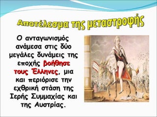 Ο ανταγωνισμός ανάμεσα στις δύο μεγάλες δυνάμεις της εποχής  βοήθησε τους Έλληνες , μια και περιόρισε την εχθρική στάση της Ιερής Συμμαχίας και της Αυστρίας. Αποτέλεσμα της μεταστροφής 