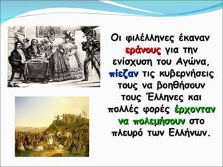 Οι φιλέλληνες έκαναν  εράνους  για την ενίσχυση του Αγώνα,  πίεζαν  τις κυβερνήσεις τους να βοηθήσουν τους Έλληνες και πολλές φορές  έρχονταν να πολεμήσουν  στο πλευρό των Ελλήνων. 