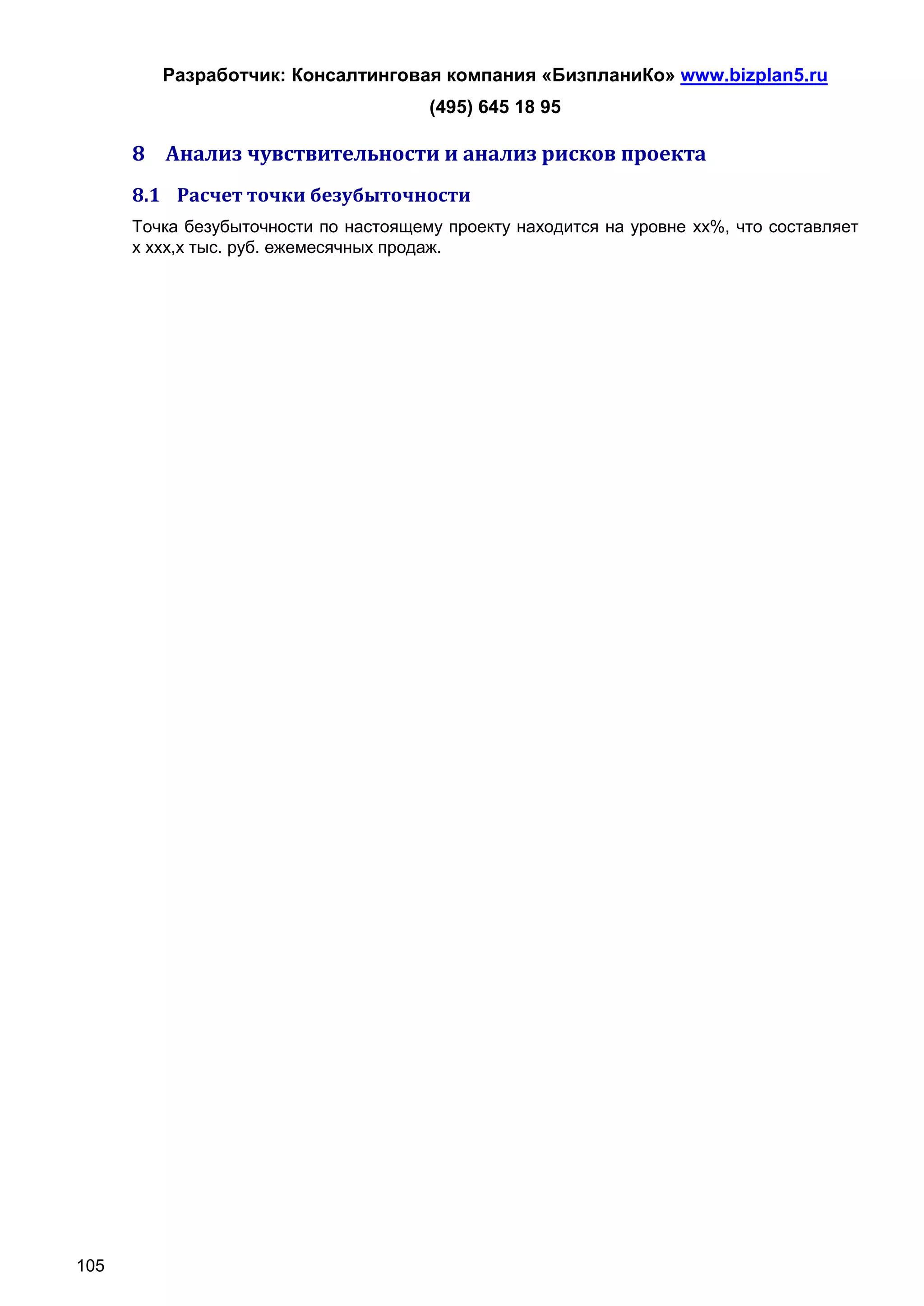 Разработчик: Консалтинговая компания «БизпланиКо» www.bizplan5.ru
                                       (495) 645 18 95

      8 Анализ чувствительности и анализ рисков проекта
      8.1 Расчет точки безубыточности
      Точка безубыточности по настоящему проекту находится на уровне хх%, что составляет
      х ххх,х тыс. руб. ежемесячных продаж.




105
 