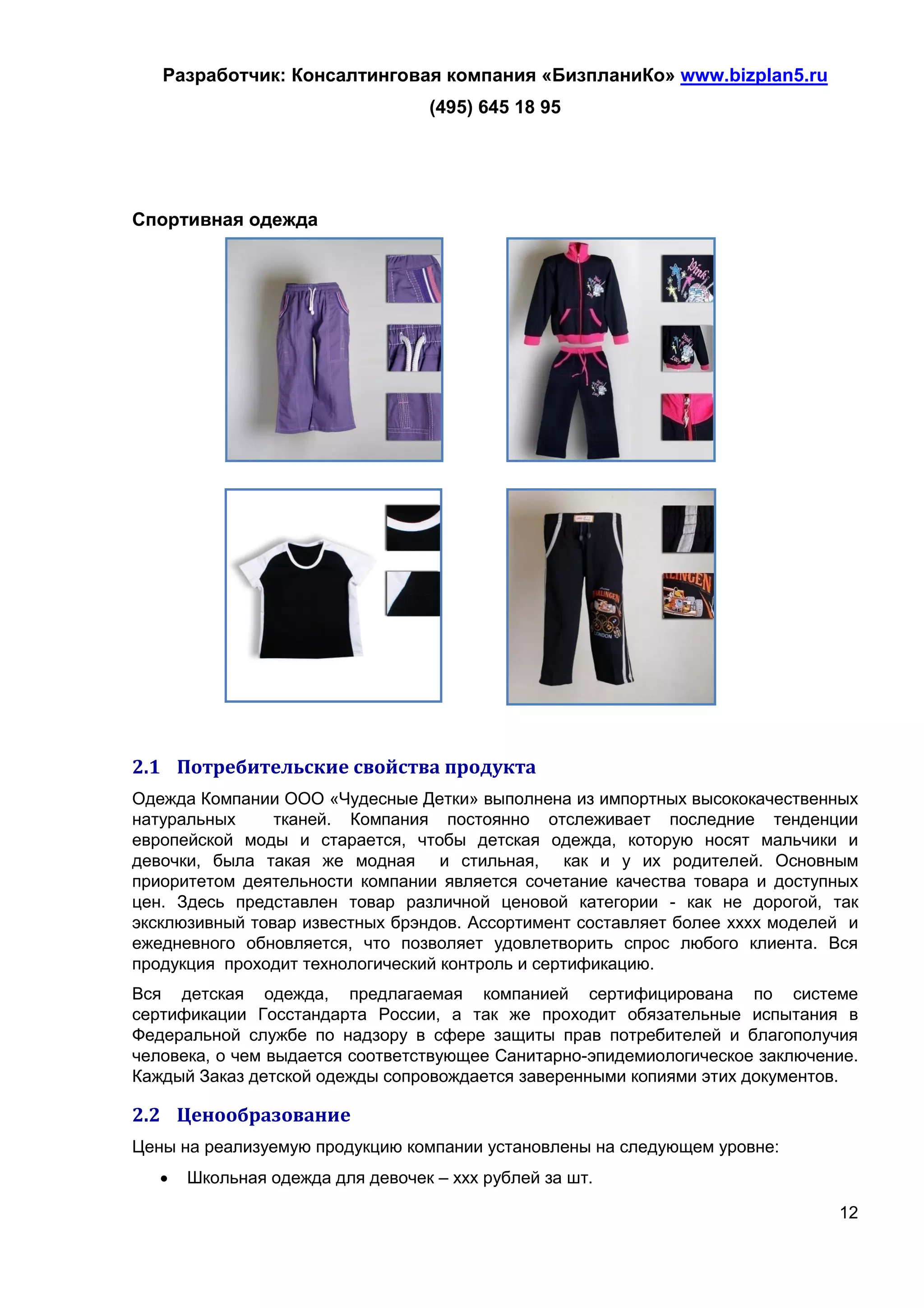 Разработчик: Консалтинговая компания «БизпланиКо» www.bizplan5.ru
                                   (495) 645 18 95




Спортивная одежда




2.1 Потребительские свойства продукта
Одежда Компании ООО «Чудесные Детки» выполнена из импортных высококачественных
натуральных     тканей. Компания постоянно отслеживает последние тенденции
европейской моды и старается, чтобы детская одежда, которую носят мальчики и
девочки, была такая же модная и стильная, как и у их родителей. Основным
приоритетом деятельности компании является сочетание качества товара и доступных
цен. Здесь представлен товар различной ценовой категории - как не дорогой, так
эксклюзивный товар известных брэндов. Ассортимент составляет более хххх моделей и
ежедневного обновляется, что позволяет удовлетворить спрос любого клиента. Вся
продукция проходит технологический контроль и сертификацию.
Вся детская одежда, предлагаемая компанией сертифицирована по системе
сертификации Госстандарта России, а так же проходит обязательные испытания в
Федеральной службе по надзору в сфере защиты прав потребителей и благополучия
человека, о чем выдается соответствующее Санитарно-эпидемиологическое заключение.
Каждый Заказ детской одежды сопровождается заверенными копиями этих документов.

2.2 Ценообразование
Цены на реализуемую продукцию компании установлены на следующем уровне:
      Школьная одежда для девочек – ххх рублей за шт.

                                                                              12
 