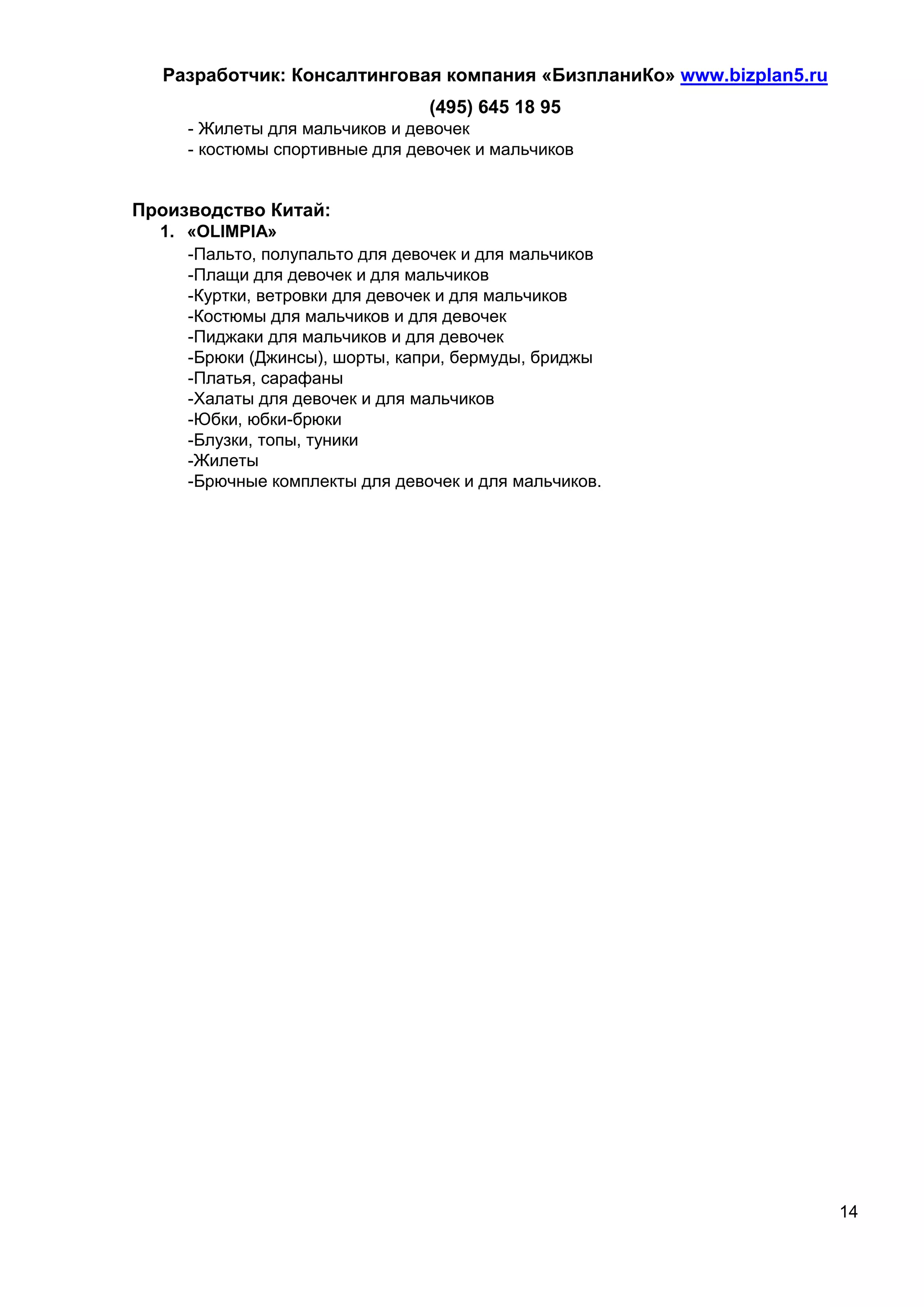 Разработчик: Консалтинговая компания «БизпланиКо» www.bizplan5.ru
                                (495) 645 18 95
     - Жилеты для мальчиков и девочек
     - костюмы спортивные для девочек и мальчиков


Производство Китай:
  1. «OLIMPIA»
     -Пальто, полупальто для девочек и для мальчиков
     -Плащи для девочек и для мальчиков
     -Куртки, ветровки для девочек и для мальчиков
     -Костюмы для мальчиков и для девочек
     -Пиджаки для мальчиков и для девочек
     -Брюки (Джинсы), шорты, капри, бермуды, бриджы
     -Платья, сарафаны
     -Халаты для девочек и для мальчиков
     -Юбки, юбки-брюки
     -Блузки, топы, туники
     -Жилеты
     -Брючные комплекты для девочек и для мальчиков.




                                                                      14
 