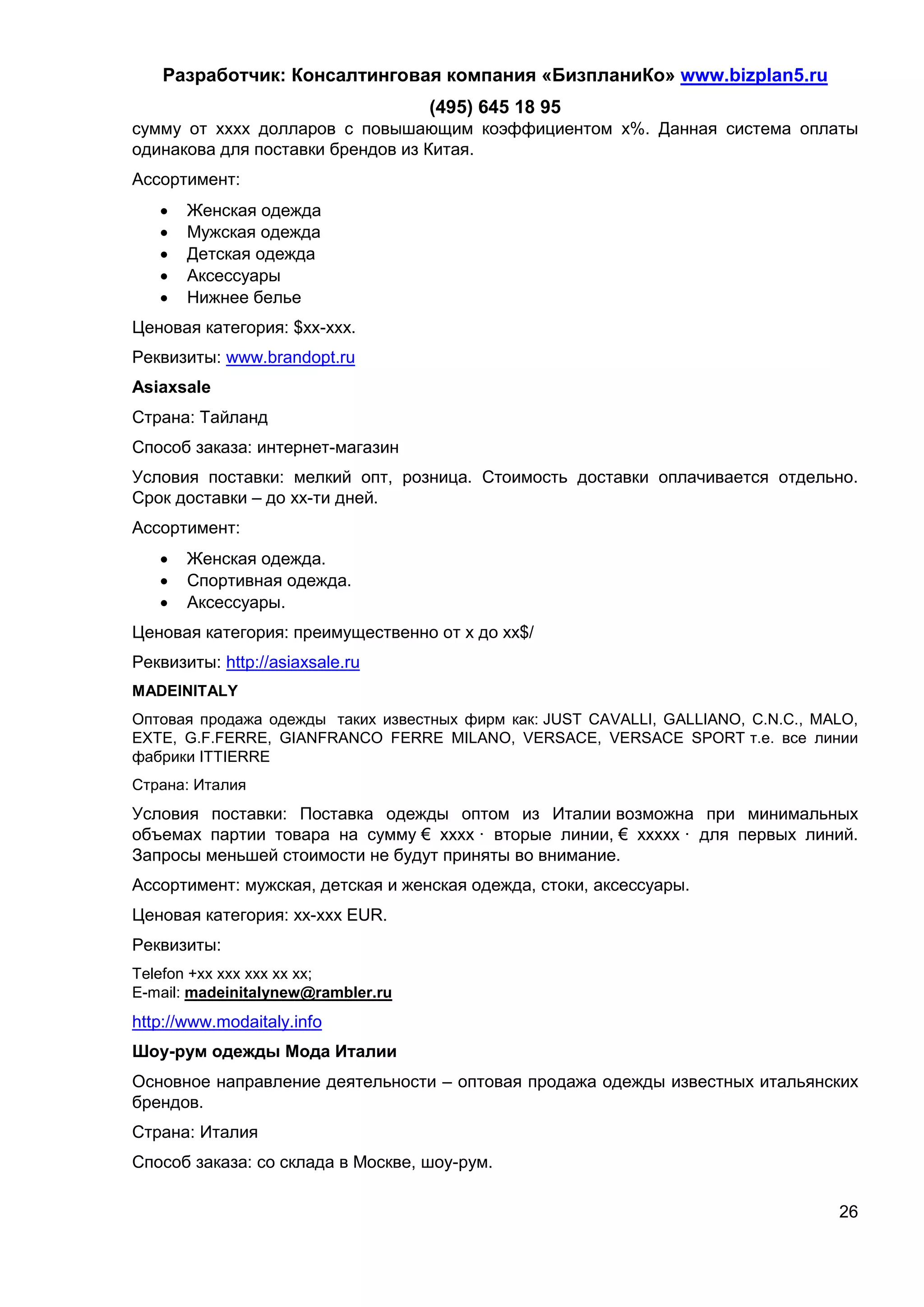 Разработчик: Консалтинговая компания «БизпланиКо» www.bizplan5.ru
                                    (495) 645 18 95
сумму от хххх долларов с повышающим коэффициентом х%. Данная система оплаты
одинакова для поставки брендов из Китая.
Ассортимент:
      Женская одежда
      Мужская одежда
      Детская одежда
      Аксессуары
      Нижнее белье
Ценовая категория: $хх-ххх.
Реквизиты: www.brandopt.ru
Asiaхsale
Страна: Тайланд
Способ заказа: интернет-магазин
Условия поставки: мелкий опт, розница. Стоимость доставки оплачивается отдельно.
Срок доставки – до хх-ти дней.
Ассортимент:
      Женская одежда.
      Спортивная одежда.
      Аксессуары.
Ценовая категория: преимущественно от х до хх$/
Реквизиты: http://asiaхsale.ru
MADEINITALY
Оптовая продажа одежды таких известных фирм как: JUST CAVALLI, GALLIANO, C.N.C., MALO,
EXTE, G.F.FERRE, GIANFRANCO FERRE MILANO, VERSACE, VERSACE SPORT т.е. все линии
фабрики ITTIERRE
Страна: Италия
Условия поставки: Поставка одежды оптом из Италии возможна при минимальных
объемах партии товара на сумму € хххх · вторые линии, € ххххх · для первых линий.
Запросы меньшей стоимости не будут приняты во внимание.
Ассортимент: мужская, детская и женская одежда, стоки, аксессуары.
Ценовая категория: хх-ххх EUR.
Реквизиты:
Telefon +хх ххх ххх хх хх;
E-mail: madeinitalynew@rambler.ru
http://www.modaitaly.info
Шоу-рум одежды Мода Италии
Основное направление деятельности – оптовая продажа одежды известных итальянских
брендов.
Страна: Италия
Способ заказа: со склада в Москве, шоу-рум.

                                                                                   26
 