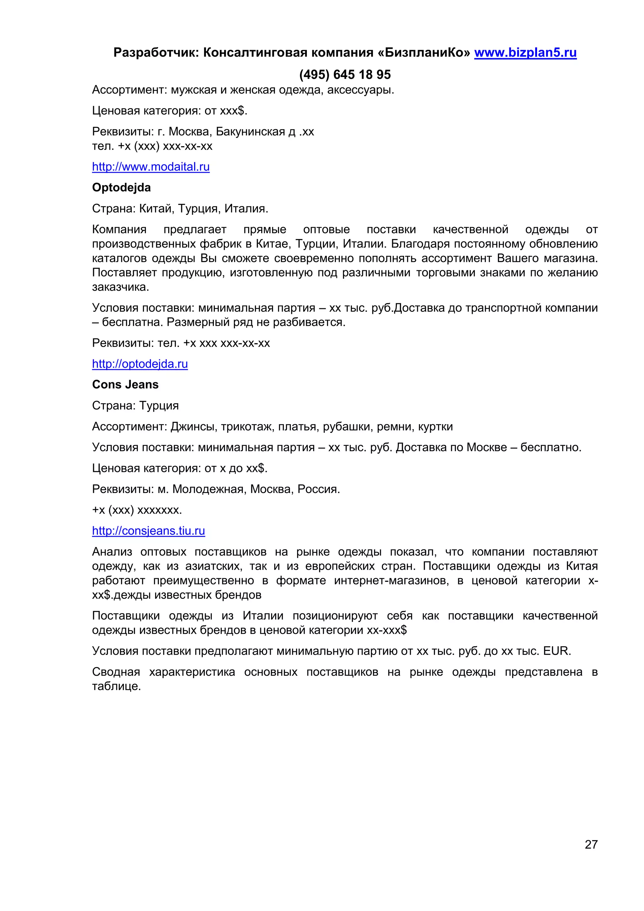 Разработчик: Консалтинговая компания «БизпланиКо» www.bizplan5.ru
                                    (495) 645 18 95
Ассортимент: мужская и женская одежда, аксессуары.
Ценовая категория: от ххх$.
Реквизиты: г. Москва, Бакунинская д .хх
тел. +х (ххх) ххх-хх-хх
http://www.modaital.ru
Optodejda
Страна: Китай, Турция, Италия.
Компания предлагает прямые оптовые поставки качественной одежды от
производственных фабрик в Китае, Турции, Италии. Благодаря постоянному обновлению
каталогов одежды Вы сможете своевременно пополнять ассортимент Вашего магазина.
Поставляет продукцию, изготовленную под различными торговыми знаками по желанию
заказчика.
Условия поставки: минимальная партия – хх тыс. руб.Доставка до транспортной компании
– бесплатна. Размерный ряд не разбивается.
Реквизиты: тел. +х ххх ххх-хх-хх
http://optodejda.ru
Cons Jeans
Страна: Турция
Ассортимент: Джинсы, трикотаж, платья, рубашки, ремни, куртки
Условия поставки: минимальная партия – хх тыс. руб. Доставка по Москве – бесплатно.
Ценовая категория: от х до хх$.
Реквизиты: м. Молодежная, Москва, Россия.
+х (ххх) ххххххх.
http://consjeans.tiu.ru
Анализ оптовых поставщиков на рынке одежды показал, что компании поставляют
одежду, как из азиатских, так и из европейских стран. Поставщики одежды из Китая
работают преимущественно в формате интернет-магазинов, в ценовой категории х-
хх$.дежды известных брендов
Поставщики одежды из Италии позиционируют себя как поставщики качественной
одежды известных брендов в ценовой категории хх-ххх$
Условия поставки предполагают минимальную партию от хх тыс. руб. до хх тыс. EUR.
Сводная характеристика основных поставщиков на рынке одежды представлена в
таблице.




                                                                                      27
 