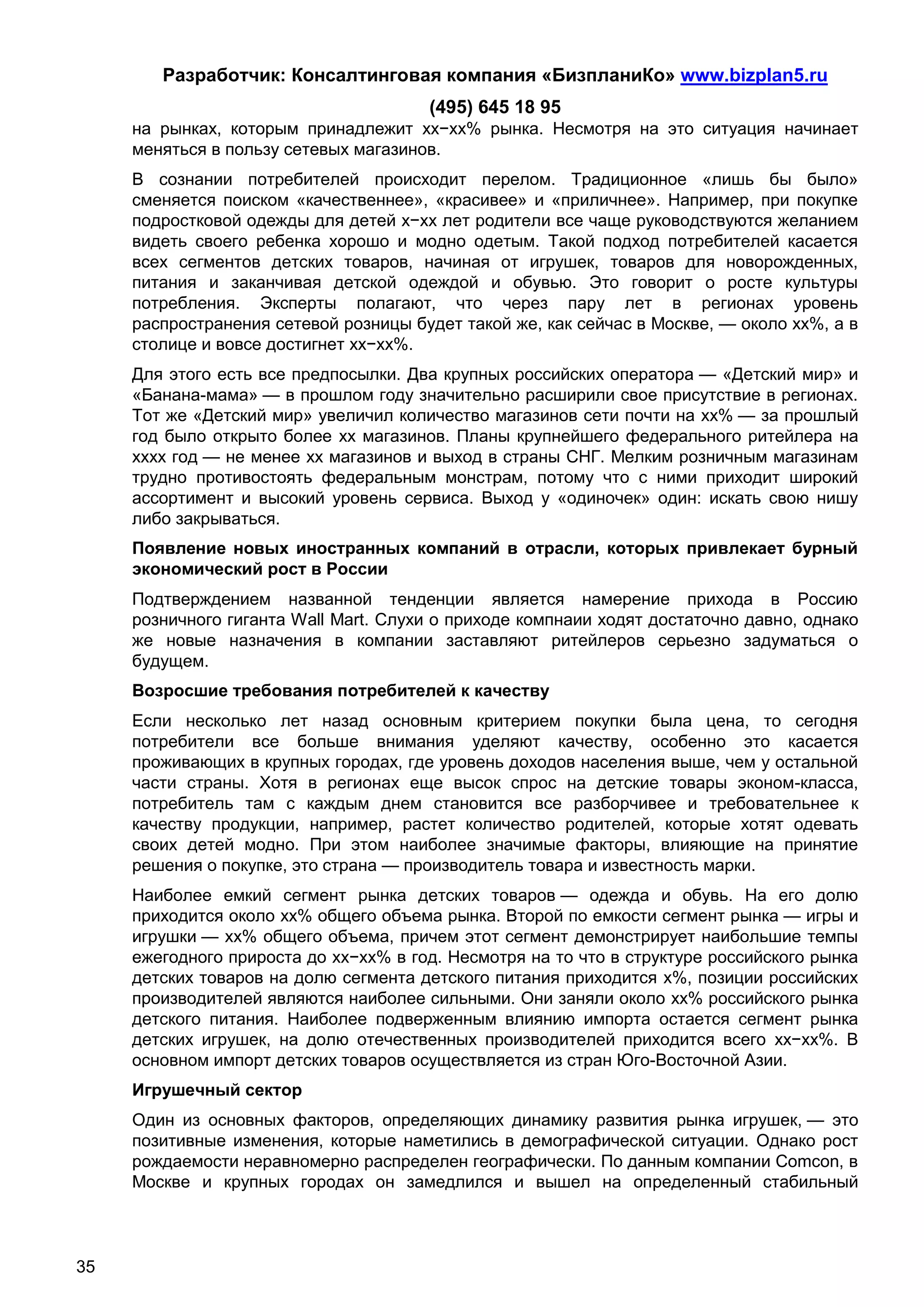 Разработчик: Консалтинговая компания «БизпланиКо» www.bizplan5.ru
                                       (495) 645 18 95
     на рынках, которым принадлежит хх−хх% рынка. Несмотря на это ситуация начинает
     меняться в пользу сетевых магазинов.
     В сознании потребителей происходит перелом. Традиционное «лишь бы было»
     сменяется поиском «качественнее», «красивее» и «приличнее». Например, при покупке
     подростковой одежды для детей х−хх лет родители все чаще руководствуются желанием
     видеть своего ребенка хорошо и модно одетым. Такой подход потребителей касается
     всех сегментов детских товаров, начиная от игрушек, товаров для новорожденных,
     питания и заканчивая детской одеждой и обувью. Это говорит о росте культуры
     потребления. Эксперты полагают, что через пару лет в регионах уровень
     распространения сетевой розницы будет такой же, как сейчас в Москве, — около хх%, а в
     столице и вовсе достигнет хх−хх%.
     Для этого есть все предпосылки. Два крупных российских оператора — «Детский мир» и
     «Банана-мама» — в прошлом году значительно расширили свое присутствие в регионах.
     Тот же «Детский мир» увеличил количество магазинов сети почти на хх% — за прошлый
     год было открыто более хх магазинов. Планы крупнейшего федерального ритейлера на
     хххх год — не менее хх магазинов и выход в страны СНГ. Мелким розничным магазинам
     трудно противостоять федеральным монстрам, потому что с ними приходит широкий
     ассортимент и высокий уровень сервиса. Выход у «одиночек» один: искать свою нишу
     либо закрываться.
     Появление новых иностранных компаний в отрасли, которых привлекает бурный
     экономический рост в России
     Подтверждением названной тенденции является намерение прихода в Россию
     розничного гиганта Wall Mart. Слухи о приходе компнаии ходят достаточно давно, однако
     же новые назначения в компании заставляют ритейлеров серьезно задуматься о
     будущем.
     Возросшие требования потребителей к качеству
     Если несколько лет назад основным критерием покупки была цена, то сегодня
     потребители все больше внимания уделяют качеству, особенно это касается
     проживающих в крупных городах, где уровень доходов населения выше, чем у остальной
     части страны. Хотя в регионах еще высок спрос на детские товары эконом-класса,
     потребитель там с каждым днем становится все разборчивее и требовательнее к
     качеству продукции, например, растет количество родителей, которые хотят одевать
     своих детей модно. При этом наиболее значимые факторы, влияющие на принятие
     решения о покупке, это страна — производитель товара и известность марки.
     Наиболее емкий сегмент рынка детских товаров — одежда и обувь. На его долю
     приходится около хх% общего объема рынка. Второй по емкости сегмент рынка — игры и
     игрушки — хх% общего объема, причем этот сегмент демонстрирует наибольшие темпы
     ежегодного прироста до хх−хх% в год. Несмотря на то что в структуре российского рынка
     детских товаров на долю сегмента детского питания приходится х%, позиции российских
     производителей являются наиболее сильными. Они заняли около хх% российского рынка
     детского питания. Наиболее подверженным влиянию импорта остается сегмент рынка
     детских игрушек, на долю отечественных производителей приходится всего хх−хх%. В
     основном импорт детских товаров осуществляется из стран Юго-Восточной Азии.
     Игрушечный сектор
     Один из основных факторов, определяющих динамику развития рынка игрушек, — это
     позитивные изменения, которые наметились в демографической ситуации. Однако рост
     рождаемости неравномерно распределен географически. По данным компании Comcon, в
     Москве и крупных городах он замедлился и вышел на определенный стабильный



35
 