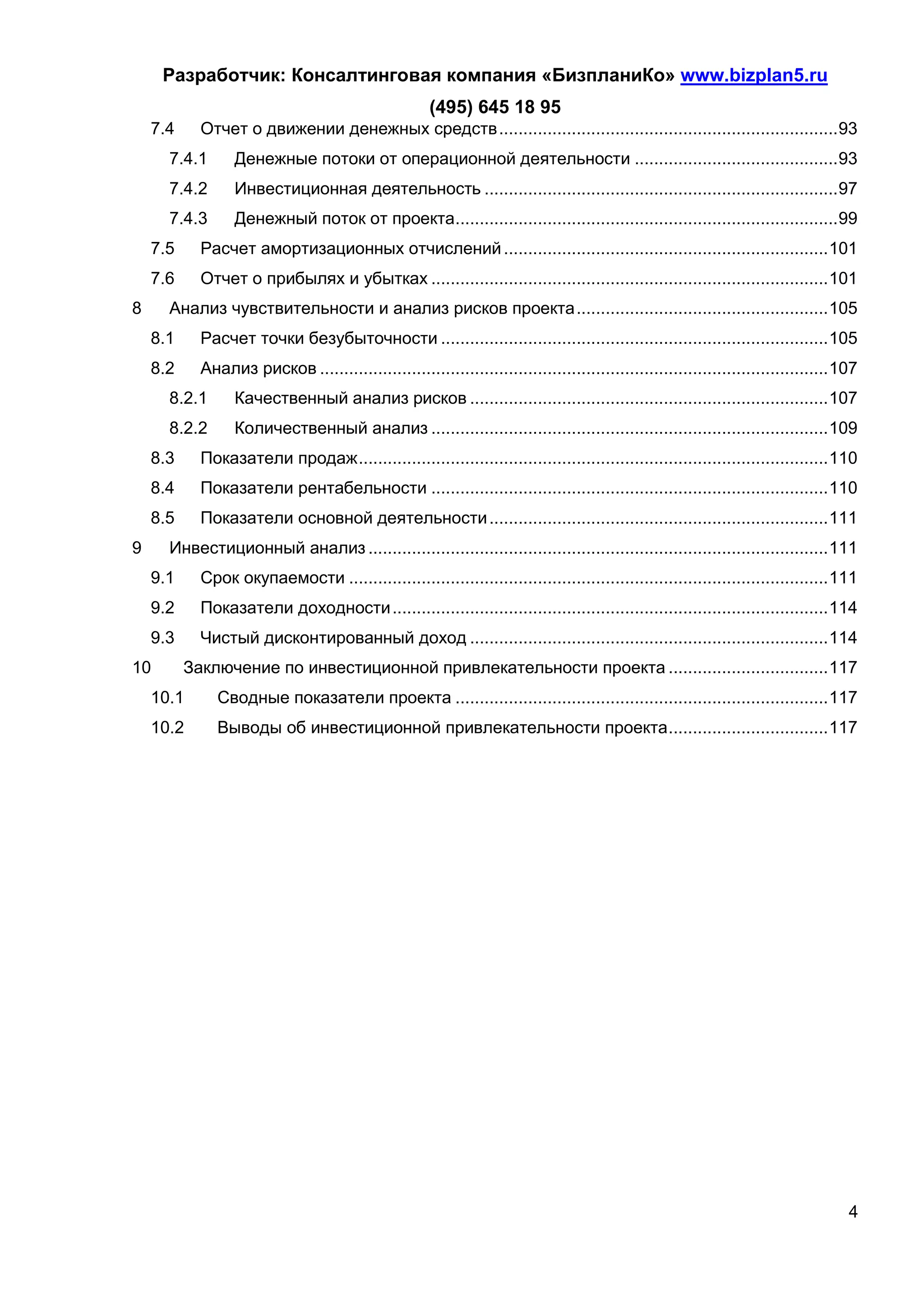 Разработчик: Консалтинговая компания «БизпланиКо» www.bizplan5.ru
                                                      (495) 645 18 95
    7.4     Отчет о движении денежных средств ...................................................................... 93
      7.4.1       Денежные потоки от операционной деятельности .......................................... 93
      7.4.2       Инвестиционная деятельность ......................................................................... 97
      7.4.3       Денежный поток от проекта ............................................................................... 99
    7.5     Расчет амортизационных отчислений ................................................................... 101
    7.6     Отчет о прибылях и убытках .................................................................................. 101
8     Анализ чувствительности и анализ рисков проекта .................................................... 105
    8.1     Расчет точки безубыточности ................................................................................ 105
    8.2     Анализ рисков ......................................................................................................... 107
      8.2.1       Качественный анализ рисков .......................................................................... 107
      8.2.2       Количественный анализ .................................................................................. 109
    8.3     Показатели продаж ................................................................................................. 110
    8.4     Показатели рентабельности .................................................................................. 110
    8.5     Показатели основной деятельности ...................................................................... 111
9     Инвестиционный анализ ............................................................................................... 111
    9.1     Срок окупаемости ................................................................................................... 111
    9.2     Показатели доходности .......................................................................................... 114
    9.3     Чистый дисконтированный доход .......................................................................... 114
10        Заключение по инвестиционной привлекательности проекта ................................. 117
    10.1       Сводные показатели проекта ............................................................................. 117
    10.2       Выводы об инвестиционной привлекательности проекта ................................. 117




                                                                                                                                     4
 