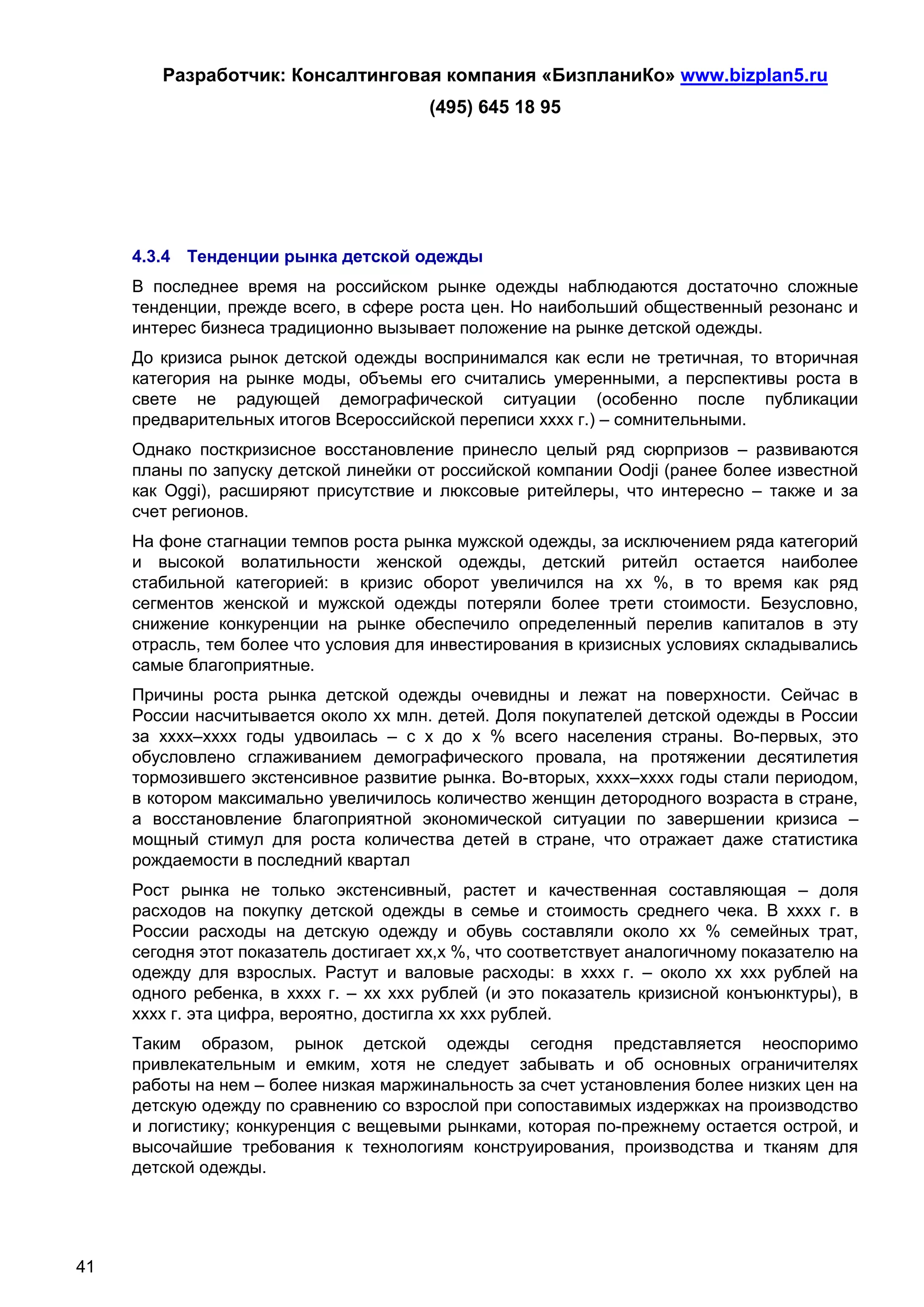 Разработчик: Консалтинговая компания «БизпланиКо» www.bizplan5.ru
                                        (495) 645 18 95




     4.3.4 Тенденции рынка детской одежды
     В последнее время на российском рынке одежды наблюдаются достаточно сложные
     тенденции, прежде всего, в сфере роста цен. Но наибольший общественный резонанс и
     интерес бизнеса традиционно вызывает положение на рынке детской одежды.
     До кризиса рынок детской одежды воспринимался как если не третичная, то вторичная
     категория на рынке моды, объемы его считались умеренными, а перспективы роста в
     свете не радующей демографической ситуации (особенно после публикации
     предварительных итогов Всероссийской переписи хххх г.) – сомнительными.
     Однако посткризисное восстановление принесло целый ряд сюрпризов – развиваются
     планы по запуску детской линейки от российской компании Oodji (ранее более известной
     как Oggi), расширяют присутствие и люксовые ритейлеры, что интересно – также и за
     счет регионов.
     На фоне стагнации темпов роста рынка мужской одежды, за исключением ряда категорий
     и высокой волатильности женской одежды, детский ритейл остается наиболее
     стабильной категорией: в кризис оборот увеличился на хх %, в то время как ряд
     сегментов женской и мужской одежды потеряли более трети стоимости. Безусловно,
     снижение конкуренции на рынке обеспечило определенный перелив капиталов в эту
     отрасль, тем более что условия для инвестирования в кризисных условиях складывались
     самые благоприятные.
     Причины роста рынка детской одежды очевидны и лежат на поверхности. Сейчас в
     России насчитывается около хх млн. детей. Доля покупателей детской одежды в России
     за хххх–хххх годы удвоилась – с х до х % всего населения страны. Во-первых, это
     обусловлено сглаживанием демографического провала, на протяжении десятилетия
     тормозившего экстенсивное развитие рынка. Во-вторых, хххх–хххх годы стали периодом,
     в котором максимально увеличилось количество женщин детородного возраста в стране,
     а восстановление благоприятной экономической ситуации по завершении кризиса –
     мощный стимул для роста количества детей в стране, что отражает даже статистика
     рождаемости в последний квартал
     Рост рынка не только экстенсивный, растет и качественная составляющая – доля
     расходов на покупку детской одежды в семье и стоимость среднего чека. В хххх г. в
     России расходы на детскую одежду и обувь составляли около хх % семейных трат,
     сегодня этот показатель достигает хх,х %, что соответствует аналогичному показателю на
     одежду для взрослых. Растут и валовые расходы: в хххх г. – около хх ххх рублей на
     одного ребенка, в хххх г. – хх ххх рублей (и это показатель кризисной конъюнктуры), в
     хххх г. эта цифра, вероятно, достигла хх ххх рублей.
     Таким образом, рынок детской одежды сегодня представляется неоспоримо
     привлекательным и емким, хотя не следует забывать и об основных ограничителях
     работы на нем – более низкая маржинальность за счет установления более низких цен на
     детскую одежду по сравнению со взрослой при сопоставимых издержках на производство
     и логистику; конкуренция с вещевыми рынками, которая по-прежнему остается острой, и
     высочайшие требования к технологиям конструирования, производства и тканям для
     детской одежды.




41
 