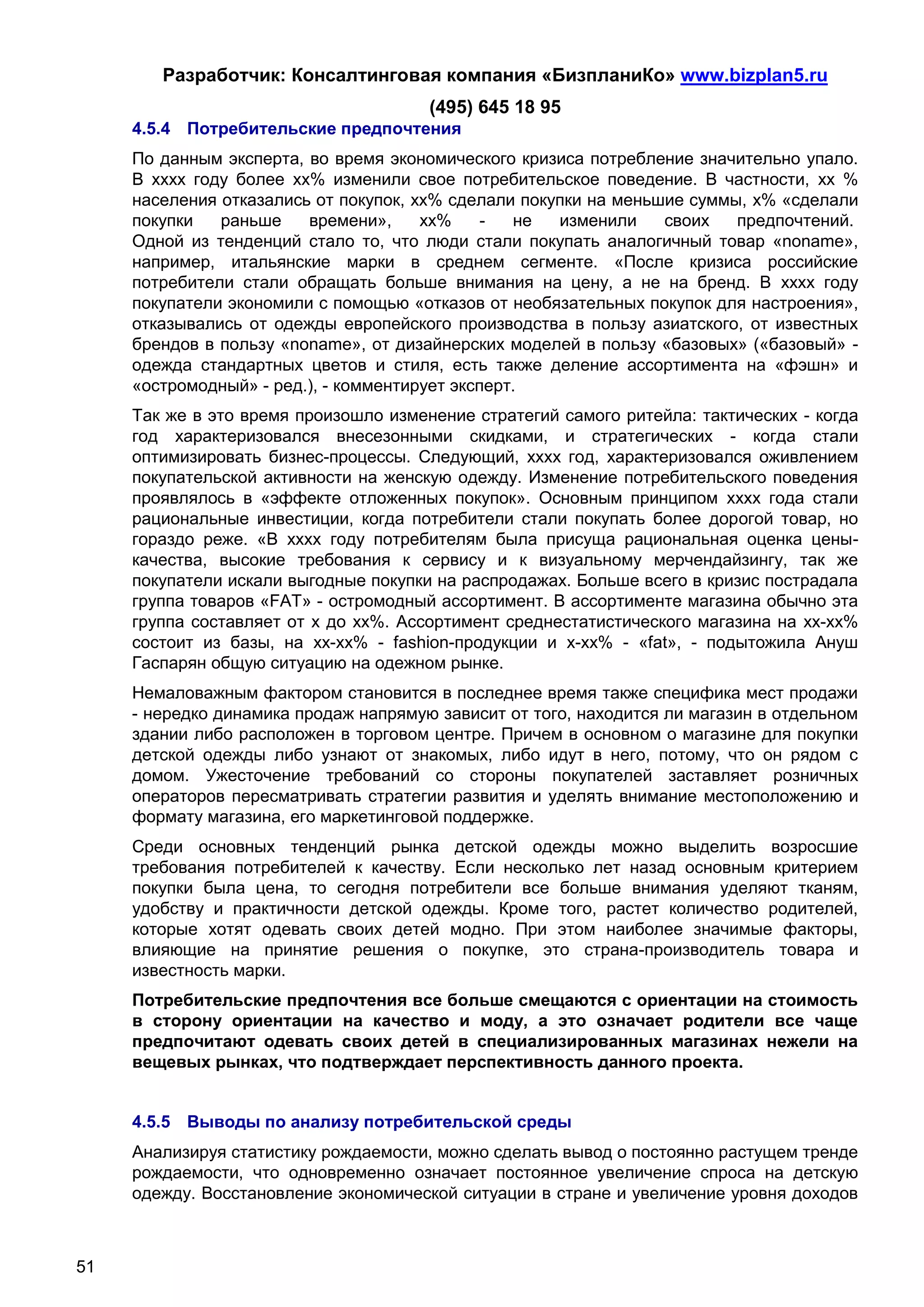 Разработчик: Консалтинговая компания «БизпланиКо» www.bizplan5.ru
                                       (495) 645 18 95
     4.5.4 Потребительские предпочтения
     По данным эксперта, во время экономического кризиса потребление значительно упало.
     В хххх году более хх% изменили свое потребительское поведение. В частности, хх %
     населения отказались от покупок, хх% сделали покупки на меньшие суммы, х% «сделали
     покупки   раньше    времени»,     хх%     -  не  изменили    своих   предпочтений.
     Одной из тенденций стало то, что люди стали покупать аналогичный товар «noname»,
     например, итальянские марки в среднем сегменте. «После кризиса российские
     потребители стали обращать больше внимания на цену, а не на бренд. В хххх году
     покупатели экономили с помощью «отказов от необязательных покупок для настроения»,
     отказывались от одежды европейского производства в пользу азиатского, от известных
     брендов в пользу «noname», от дизайнерских моделей в пользу «базовых» («базовый» -
     одежда стандартных цветов и стиля, есть также деление ассортимента на «фэшн» и
     «остромодный» - ред.), - комментирует эксперт.
     Так же в это время произошло изменение стратегий самого ритейла: тактических - когда
     год характеризовался внесезонными скидками, и стратегических - когда стали
     оптимизировать бизнес-процессы. Следующий, хххх год, характеризовался оживлением
     покупательской активности на женскую одежду. Изменение потребительского поведения
     проявлялось в «эффекте отложенных покупок». Основным принципом хххх года стали
     рациональные инвестиции, когда потребители стали покупать более дорогой товар, но
     гораздо реже. «В хххх году потребителям была присуща рациональная оценка цены-
     качества, высокие требования к сервису и к визуальному мерчендайзингу, так же
     покупатели искали выгодные покупки на распродажах. Больше всего в кризис пострадала
     группа товаров «FAT» - остромодный ассортимент. В ассортименте магазина обычно эта
     группа составляет от х до хх%. Ассортимент среднестатистического магазина на хх-хх%
     состоит из базы, на хх-хх% - fashion-продукции и х-хх% - «fat», - подытожила Ануш
     Гаспарян общую ситуацию на одежном рынке.
     Немаловажным фактором становится в последнее время также специфика мест продажи
     - нередко динамика продаж напрямую зависит от того, находится ли магазин в отдельном
     здании либо расположен в торговом центре. Причем в основном о магазине для покупки
     детской одежды либо узнают от знакомых, либо идут в него, потому, что он рядом с
     домом. Ужесточение требований со стороны покупателей заставляет розничных
     операторов пересматривать стратегии развития и уделять внимание местоположению и
     формату магазина, его маркетинговой поддержке.
     Среди основных тенденций рынка детской одежды можно выделить возросшие
     требования потребителей к качеству. Если несколько лет назад основным критерием
     покупки была цена, то сегодня потребители все больше внимания уделяют тканям,
     удобству и практичности детской одежды. Кроме того, растет количество родителей,
     которые хотят одевать своих детей модно. При этом наиболее значимые факторы,
     влияющие на принятие решения о покупке, это страна-производитель товара и
     известность марки.
     Потребительские предпочтения все больше смещаются с ориентации на стоимость
     в сторону ориентации на качество и моду, а это означает родители все чаще
     предпочитают одевать своих детей в специализированных магазинах нежели на
     вещевых рынках, что подтверждает перспективность данного проекта.


     4.5.5 Выводы по анализу потребительской среды
     Анализируя статистику рождаемости, можно сделать вывод о постоянно растущем тренде
     рождаемости, что одновременно означает постоянное увеличение спроса на детскую
     одежду. Восстановление экономической ситуации в стране и увеличение уровня доходов



51
 