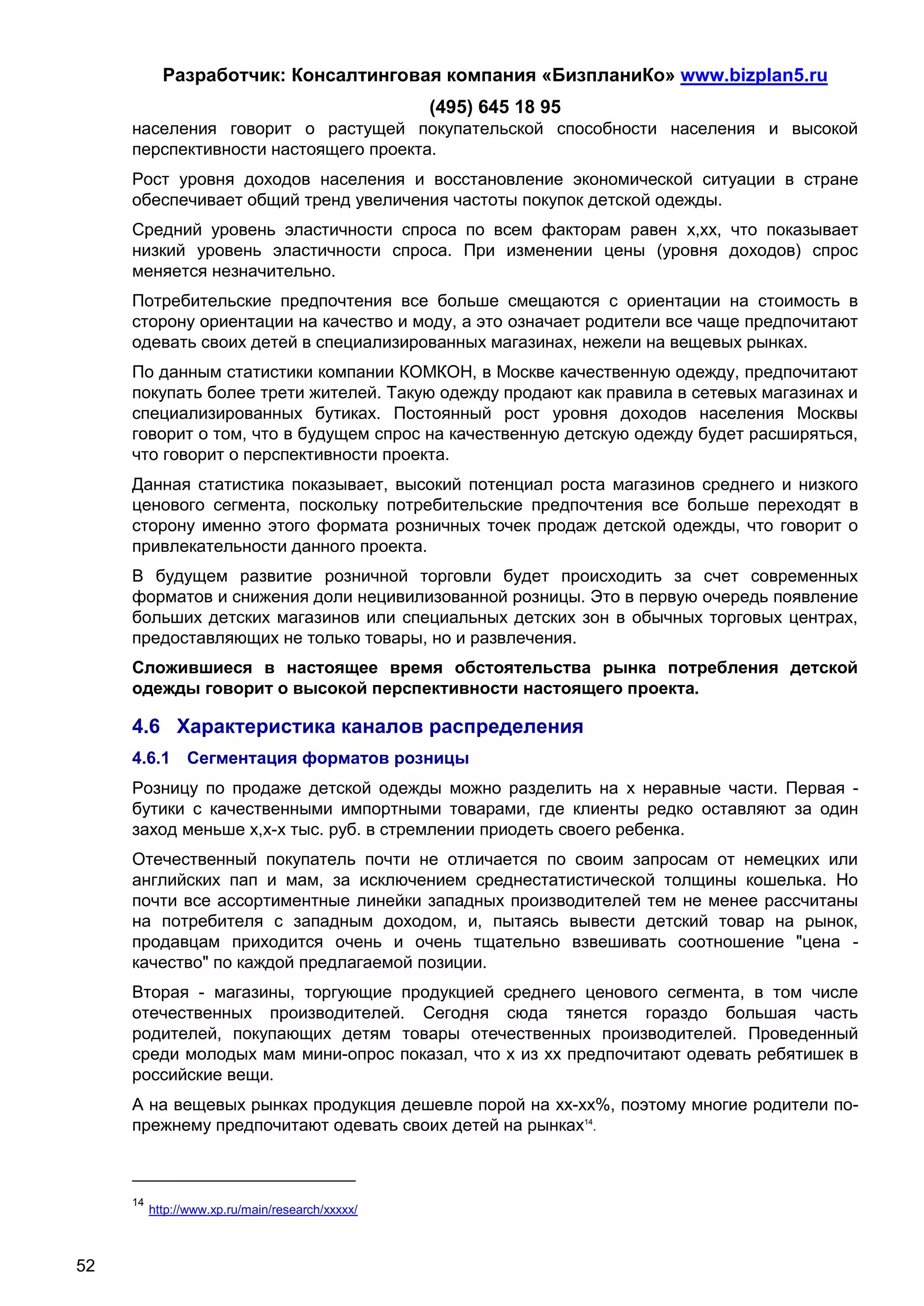 Разработчик: Консалтинговая компания «БизпланиКо» www.bizplan5.ru
                                                  (495) 645 18 95
     населения говорит о растущей покупательской способности населения и высокой
     перспективности настоящего проекта.
     Рост уровня доходов населения и восстановление экономической ситуации в стране
     обеспечивает общий тренд увеличения частоты покупок детской одежды.
     Средний уровень эластичности спроса по всем факторам равен х,хх, что показывает
     низкий уровень эластичности спроса. При изменении цены (уровня доходов) спрос
     меняется незначительно.
     Потребительские предпочтения все больше смещаются с ориентации на стоимость в
     сторону ориентации на качество и моду, а это означает родители все чаще предпочитают
     одевать своих детей в специализированных магазинах, нежели на вещевых рынках.
     По данным статистики компании КОМКОН, в Москве качественную одежду, предпочитают
     покупать более трети жителей. Такую одежду продают как правила в сетевых магазинах и
     специализированных бутиках. Постоянный рост уровня доходов населения Москвы
     говорит о том, что в будущем спрос на качественную детскую одежду будет расширяться,
     что говорит о перспективности проекта.
     Данная статистика показывает, высокий потенциал роста магазинов среднего и низкого
     ценового сегмента, поскольку потребительские предпочтения все больше переходят в
     сторону именно этого формата розничных точек продаж детской одежды, что говорит о
     привлекательности данного проекта.
     В будущем развитие розничной торговли будет происходить за счет современных
     форматов и снижения доли нецивилизованной розницы. Это в первую очередь появление
     больших детских магазинов или специальных детских зон в обычных торговых центрах,
     предоставляющих не только товары, но и развлечения.
     Сложившиеся в настоящее время обстоятельства рынка потребления детской
     одежды говорит о высокой перспективности настоящего проекта.

     4.6 Характеристика каналов распределения
     4.6.1 Сегментация форматов розницы
     Розницу по продаже детской одежды можно разделить на х неравные части. Первая -
     бутики с качественными импортными товарами, где клиенты редко оставляют за один
     заход меньше х,х-х тыс. руб. в стремлении приодеть своего ребенка.
     Отечественный покупатель почти не отличается по своим запросам от немецких или
     английских пап и мам, за исключением среднестатистической толщины кошелька. Но
     почти все ассортиментные линейки западных производителей тем не менее рассчитаны
     на потребителя с западным доходом, и, пытаясь вывести детский товар на рынок,
     продавцам приходится очень и очень тщательно взвешивать соотношение "цена -
     качество" по каждой предлагаемой позиции.
     Вторая - магазины, торгующие продукцией среднего ценового сегмента, в том числе
     отечественных производителей. Сегодня сюда тянется гораздо большая часть
     родителей, покупающих детям товары отечественных производителей. Проведенный
     среди молодых мам мини-опрос показал, что х из хх предпочитают одевать ребятишек в
     российские вещи.
     А на вещевых рынках продукция дешевле порой на хх-хх%, поэтому многие родители по-
     прежнему предпочитают одевать своих детей на рынках14.



     14
          http://www.хp.ru/main/research/ххххх/



52
 