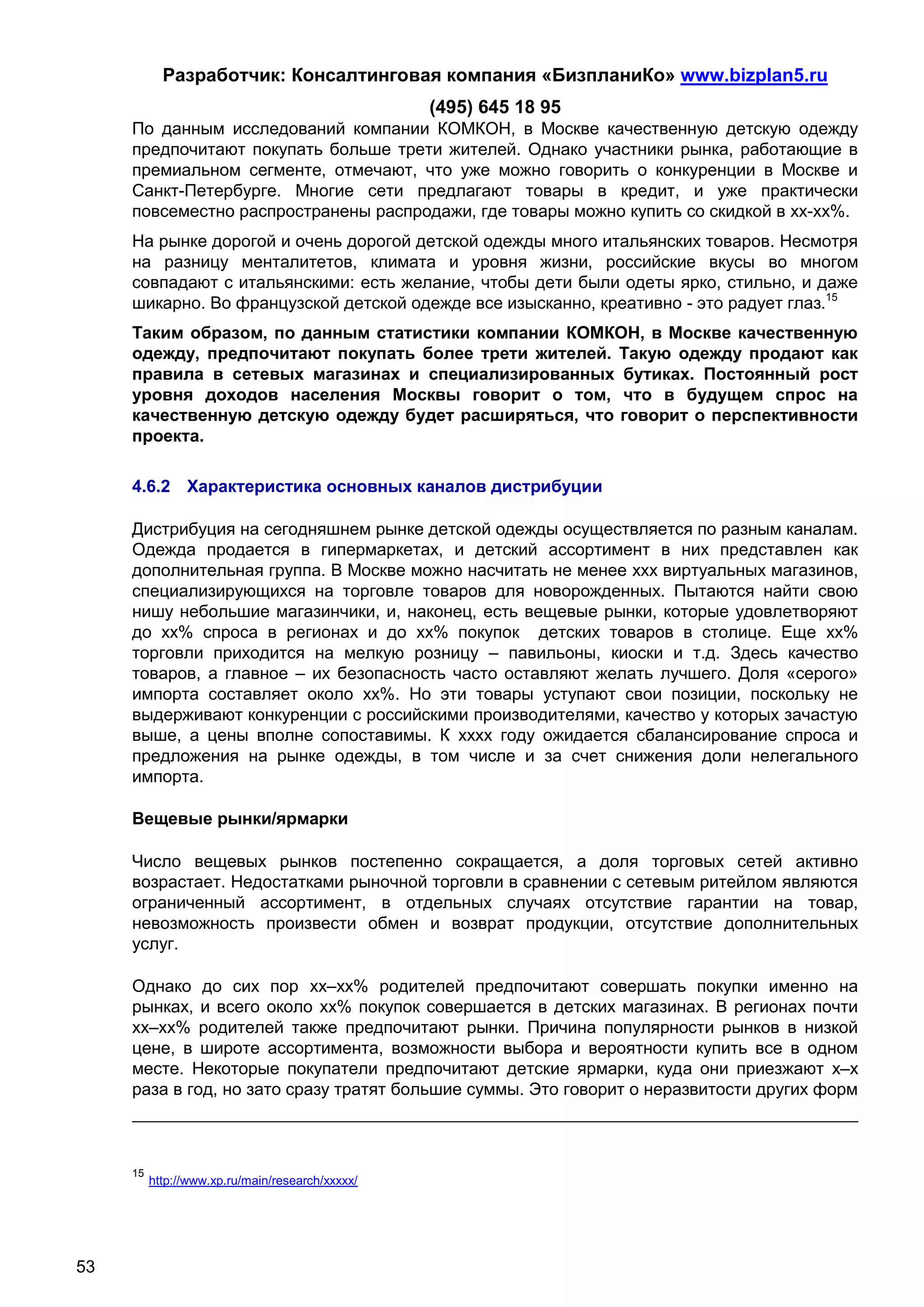 Разработчик: Консалтинговая компания «БизпланиКо» www.bizplan5.ru
                                                  (495) 645 18 95
     По данным исследований компании КОМКОН, в Москве качественную детскую одежду
     предпочитают покупать больше трети жителей. Однако участники рынка, работающие в
     премиальном сегменте, отмечают, что уже можно говорить о конкуренции в Москве и
     Санкт-Петербурге. Многие сети предлагают товары в кредит, и уже практически
     повсеместно распространены распродажи, где товары можно купить со скидкой в хх-хх%.
     На рынке дорогой и очень дорогой детской одежды много итальянских товаров. Несмотря
     на разницу менталитетов, климата и уровня жизни, российские вкусы во многом
     совпадают с итальянскими: есть желание, чтобы дети были одеты ярко, стильно, и даже
     шикарно. Во французской детской одежде все изысканно, креативно - это радует глаз.15
     Таким образом, по данным статистики компании КОМКОН, в Москве качественную
     одежду, предпочитают покупать более трети жителей. Такую одежду продают как
     правила в сетевых магазинах и специализированных бутиках. Постоянный рост
     уровня доходов населения Москвы говорит о том, что в будущем спрос на
     качественную детскую одежду будет расширяться, что говорит о перспективности
     проекта.

     4.6.2 Характеристика основных каналов дистрибуции

     Дистрибуция на сегодняшнем рынке детской одежды осуществляется по разным каналам.
     Одежда продается в гипермаркетах, и детский ассортимент в них представлен как
     дополнительная группа. В Москве можно насчитать не менее ххх виртуальных магазинов,
     специализирующихся на торговле товаров для новорожденных. Пытаются найти свою
     нишу небольшие магазинчики, и, наконец, есть вещевые рынки, которые удовлетворяют
     до хх% спроса в регионах и до хх% покупок детских товаров в столице. Еще хх%
     торговли приходится на мелкую розницу – павильоны, киоски и т.д. Здесь качество
     товаров, а главное – их безопасность часто оставляют желать лучшего. Доля «серого»
     импорта составляет около хх%. Но эти товары уступают свои позиции, поскольку не
     выдерживают конкуренции с российскими производителями, качество у которых зачастую
     выше, а цены вполне сопоставимы. К хххх году ожидается сбалансирование спроса и
     предложения на рынке одежды, в том числе и за счет снижения доли нелегального
     импорта.

     Вещевые рынки/ярмарки

     Число вещевых рынков постепенно сокращается, а доля торговых сетей активно
     возрастает. Недостатками рыночной торговли в сравнении с сетевым ритейлом являются
     ограниченный ассортимент, в отдельных случаях отсутствие гарантии на товар,
     невозможность произвести обмен и возврат продукции, отсутствие дополнительных
     услуг.

     Однако до сих пор хх–хх% родителей предпочитают совершать покупки именно на
     рынках, и всего около хх% покупок совершается в детских магазинах. В регионах почти
     хх–хх% родителей также предпочитают рынки. Причина популярности рынков в низкой
     цене, в широте ассортимента, возможности выбора и вероятности купить все в одном
     месте. Некоторые покупатели предпочитают детские ярмарки, куда они приезжают х–х
     раза в год, но зато сразу тратят большие суммы. Это говорит о неразвитости других форм



     15
          http://www.хp.ru/main/research/ххххх/




53
 