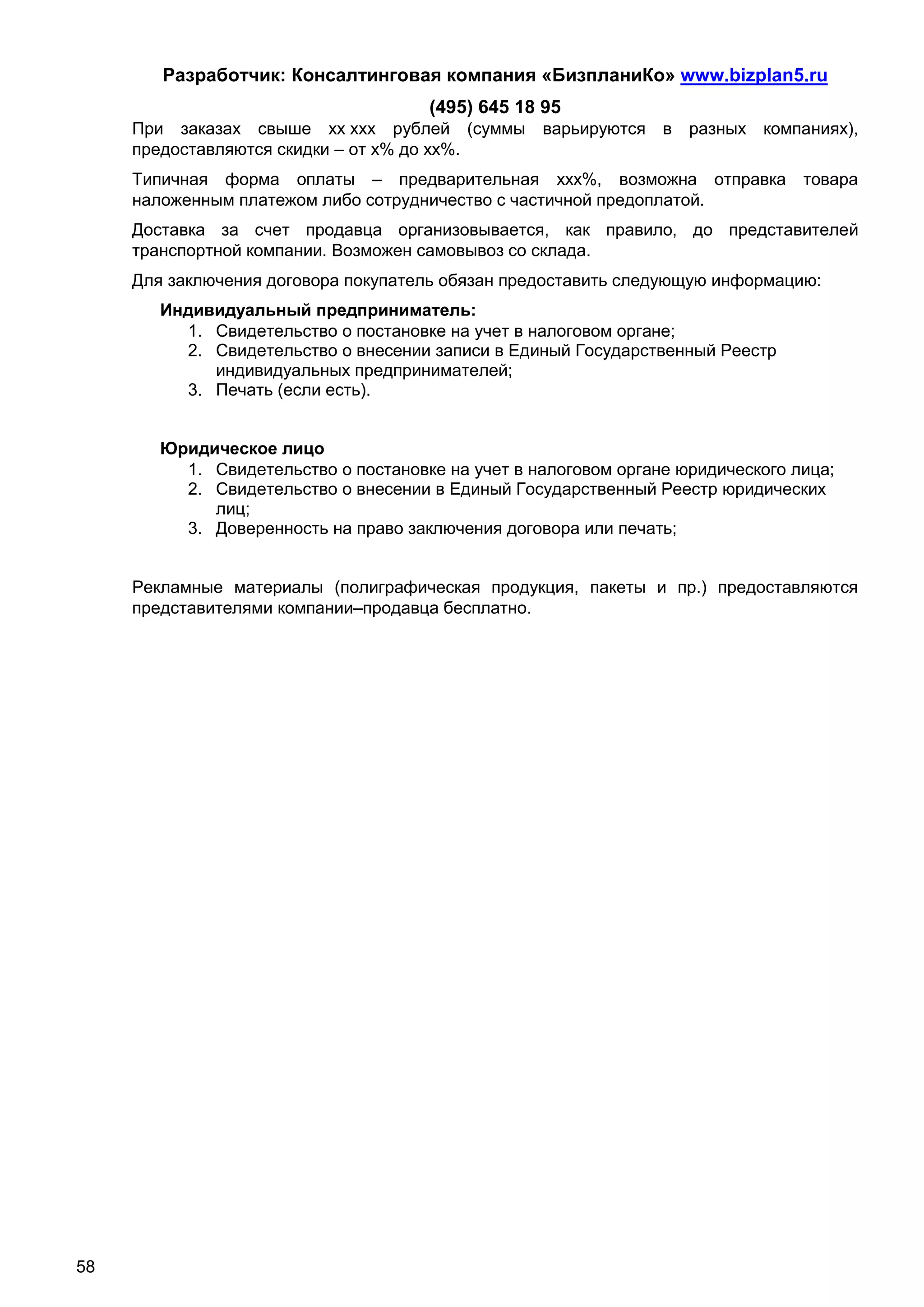Разработчик: Консалтинговая компания «БизпланиКо» www.bizplan5.ru
                                      (495) 645 18 95
     При заказах свыше хх ххх рублей (суммы        варьируются в    разных компаниях),
     предоставляются скидки – от х% до хх%.
     Типичная форма оплаты – предварительная ххх%, возможна отправка             товара
     наложенным платежом либо сотрудничество с частичной предоплатой.
     Доставка за счет продавца организовывается, как правило, до представителей
     транспортной компании. Возможен самовывоз со склада.
     Для заключения договора покупатель обязан предоставить следующую информацию:
        Индивидуальный предприниматель:
          1. Свидетельство о постановке на учет в налоговом органе;
          2. Свидетельство о внесении записи в Единый Государственный Реестр
             индивидуальных предпринимателей;
          3. Печать (если есть).


        Юридическое лицо
          1. Свидетельство о постановке на учет в налоговом органе юридического лица;
          2. Свидетельство о внесении в Единый Государственный Реестр юридических
             лиц;
          3. Доверенность на право заключения договора или печать;


     Рекламные материалы (полиграфическая продукция, пакеты и пр.) предоставляются
     представителями компании–продавца бесплатно.




58
 