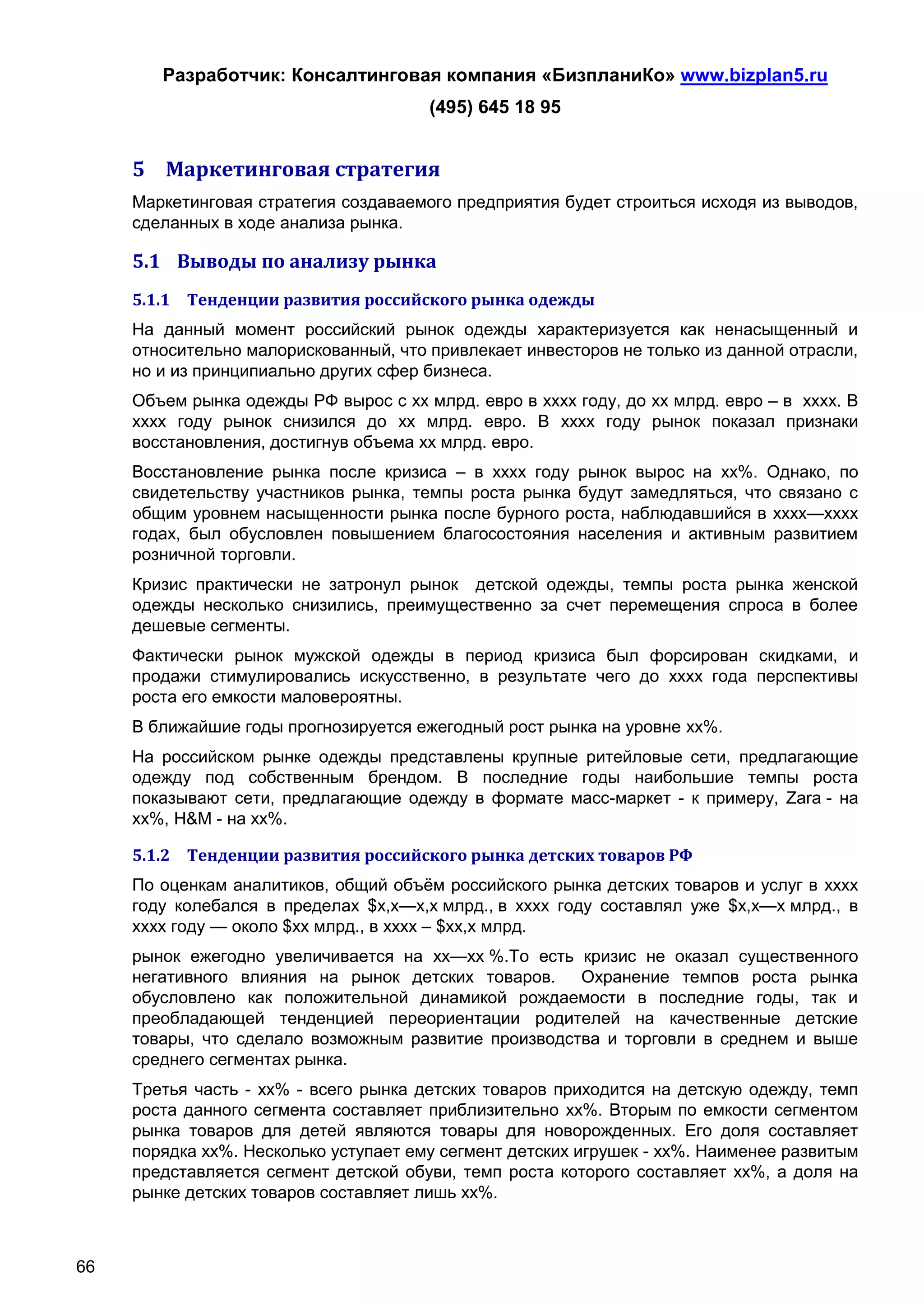 Разработчик: Консалтинговая компания «БизпланиКо» www.bizplan5.ru
                                       (495) 645 18 95


     5 Маркетинговая стратегия
     Маркетинговая стратегия создаваемого предприятия будет строиться исходя из выводов,
     сделанных в ходе анализа рынка.

     5.1 Выводы по анализу рынка
     5.1.1 Тенденции развития российского рынка одежды
     На данный момент российский рынок одежды характеризуется как ненасыщенный и
     относительно малорискованный, что привлекает инвесторов не только из данной отрасли,
     но и из принципиально других сфер бизнеса.
     Объем рынка одежды РФ вырос с хх млрд. евро в хххх году, до хх млрд. евро – в хххх. В
     хххх году рынок снизился до хх млрд. евро. В хххх году рынок показал признаки
     восстановления, достигнув объема хх млрд. евро.
     Восстановление рынка после кризиса – в хххх году рынок вырос на хх%. Однако, по
     свидетельству участников рынка, темпы роста рынка будут замедляться, что связано с
     общим уровнем насыщенности рынка после бурного роста, наблюдавшийся в хххх—хххх
     годах, был обусловлен повышением благосостояния населения и активным развитием
     розничной торговли.
     Кризис практически не затронул рынок детской одежды, темпы роста рынка женской
     одежды несколько снизились, преимущественно за счет перемещения спроса в более
     дешевые сегменты.
     Фактически рынок мужской одежды в период кризиса был форсирован скидками, и
     продажи стимулировались искусственно, в результате чего до хххх года перспективы
     роста его емкости маловероятны.
     В ближайшие годы прогнозируется ежегодный рост рынка на уровне хх%.
     На российском рынке одежды представлены крупные ритейловые сети, предлагающие
     одежду под собственным брендом. В последние годы наибольшие темпы роста
     показывают сети, предлагающие одежду в формате масс-маркет - к примеру, Zara - на
     хх%, H&M - на хх%.

     5.1.2 Тенденции развития российского рынка детских товаров РФ
     По оценкам аналитиков, общий объём российского рынка детских товаров и услуг в хххх
     году колебался в пределах $х,х—х,х млрд., в хххх году составлял уже $х,х—х млрд., в
     хххх году — около $хх млрд., в хххх – $хх,х млрд.
     рынок ежегодно увеличивается на хх—хх %.То есть кризис не оказал существенного
     негативного влияния на рынок детских товаров.    Охранение темпов роста рынка
     обусловлено как положительной динамикой рождаемости в последние годы, так и
     преобладающей тенденцией переориентации родителей на качественные детские
     товары, что сделало возможным развитие производства и торговли в среднем и выше
     среднего сегментах рынка.
     Третья часть - хх% - всего рынка детских товаров приходится на детскую одежду, темп
     роста данного сегмента составляет приблизительно хх%. Вторым по емкости сегментом
     рынка товаров для детей являются товары для новорожденных. Его доля составляет
     порядка хх%. Несколько уступает ему сегмент детских игрушек - хх%. Наименее развитым
     представляется сегмент детской обуви, темп роста которого составляет хх%, а доля на
     рынке детских товаров составляет лишь хх%.



66
 