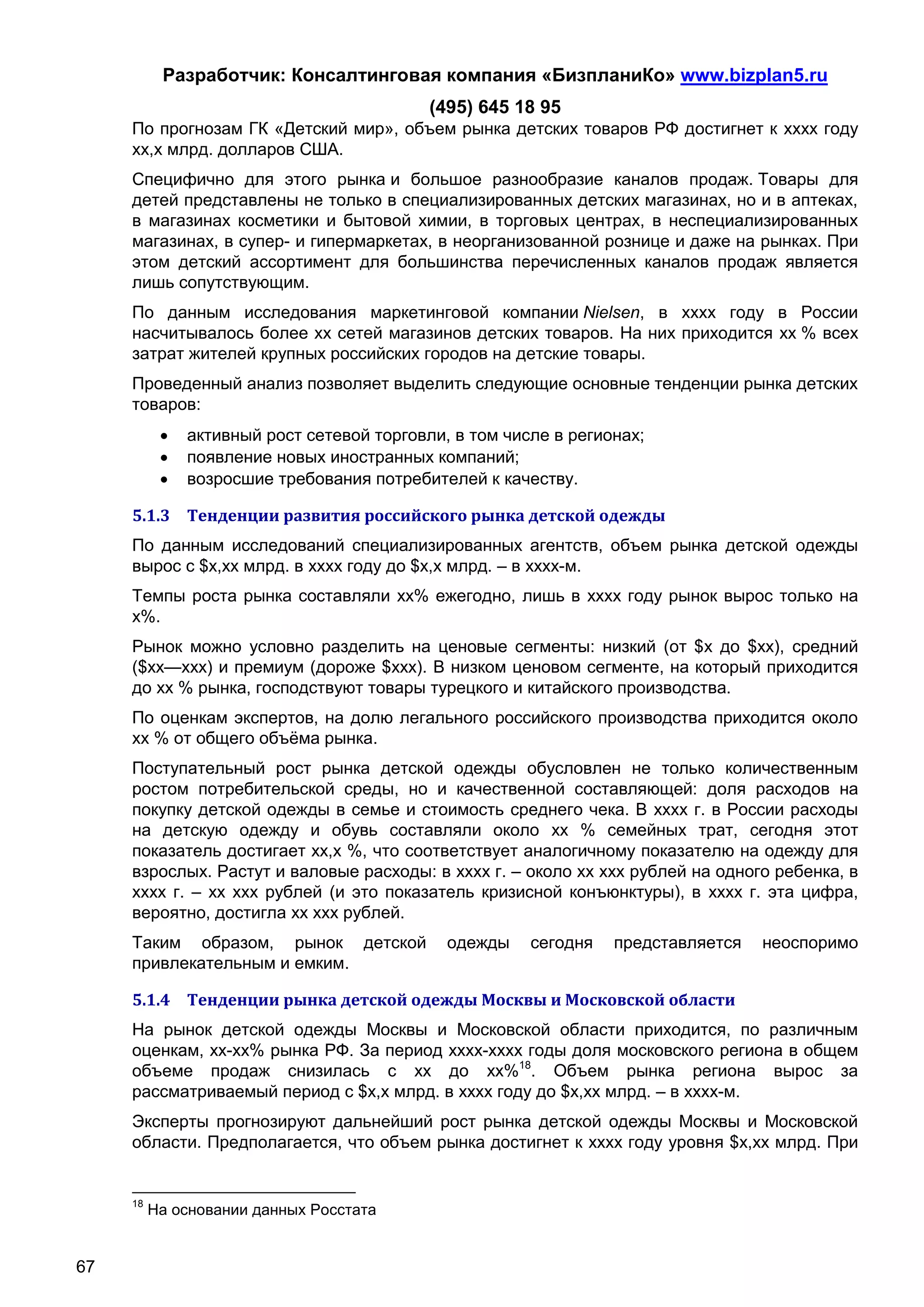Разработчик: Консалтинговая компания «БизпланиКо» www.bizplan5.ru
                                            (495) 645 18 95
     По прогнозам ГК «Детский мир», объем рынка детских товаров РФ достигнет к хххх году
     хх,х млрд. долларов США.
     Специфично для этого рынка и большое разнообразие каналов продаж. Товары для
     детей представлены не только в специализированных детских магазинах, но и в аптеках,
     в магазинах косметики и бытовой химии, в торговых центрах, в неспециализированных
     магазинах, в супер- и гипермаркетах, в неорганизованной рознице и даже на рынках. При
     этом детский ассортимент для большинства перечисленных каналов продаж является
     лишь сопутствующим.
     По данным исследования маркетинговой компании Nielsen, в хххх году в России
     насчитывалось более хх сетей магазинов детских товаров. На них приходится хх % всех
     затрат жителей крупных российских городов на детские товары.
     Проведенный анализ позволяет выделить следующие основные тенденции рынка детских
     товаров:
              активный рост сетевой торговли, в том числе в регионах;
              появление новых иностранных компаний;
              возросшие требования потребителей к качеству.

     5.1.3 Тенденции развития российского рынка детской одежды
     По данным исследований специализированных агентств, объем рынка детской одежды
     вырос с $х,хх млрд. в хххх году до $х,х млрд. – в хххх-м.
     Темпы роста рынка составляли хх% ежегодно, лишь в хххх году рынок вырос только на
     х%.
     Рынок можно условно разделить на ценовые сегменты: низкий (от $х до $хх), средний
     ($хх—ххх) и премиум (дороже $ххх). В низком ценовом сегменте, на который приходится
     до хх % рынка, господствуют товары турецкого и китайского производства.
     По оценкам экспертов, на долю легального российского производства приходится около
     хх % от общего объёма рынка.
     Поступательный рост рынка детской одежды обусловлен не только количественным
     ростом потребительской среды, но и качественной составляющей: доля расходов на
     покупку детской одежды в семье и стоимость среднего чека. В хххх г. в России расходы
     на детскую одежду и обувь составляли около хх % семейных трат, сегодня этот
     показатель достигает хх,х %, что соответствует аналогичному показателю на одежду для
     взрослых. Растут и валовые расходы: в хххх г. – около хх ххх рублей на одного ребенка, в
     хххх г. – хх ххх рублей (и это показатель кризисной конъюнктуры), в хххх г. эта цифра,
     вероятно, достигла хх ххх рублей.
     Таким образом, рынок детской             одежды    сегодня   представляется   неоспоримо
     привлекательным и емким.

     5.1.4 Тенденции рынка детской одежды Москвы и Московской области
     На рынок детской одежды Москвы и Московской области приходится, по различным
     оценкам, хх-хх% рынка РФ. За период хххх-хххх годы доля московского региона в общем
     объеме продаж снизилась с хх до хх%18. Объем рынка региона вырос за
     рассматриваемый период с $х,х млрд. в хххх году до $х,хх млрд. – в хххх-м.
     Эксперты прогнозируют дальнейший рост рынка детской одежды Москвы и Московской
     области. Предполагается, что объем рынка достигнет к хххх году уровня $х,хх млрд. При


     18
          На основании данных Росстата


67
 
