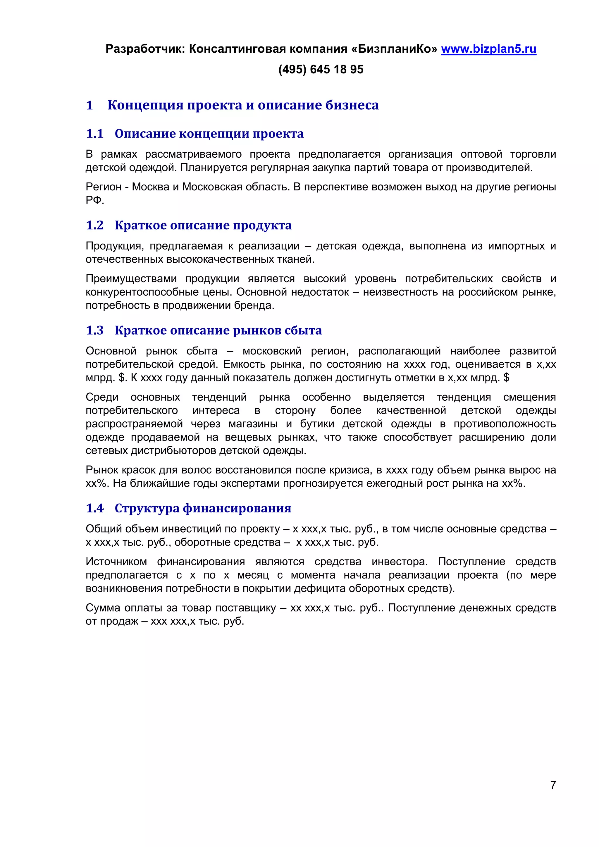 Разработчик: Консалтинговая компания «БизпланиКо» www.bizplan5.ru
                                   (495) 645 18 95

1   Концепция проекта и описание бизнеса
1.1 Описание концепции проекта
В рамках рассматриваемого проекта предполагается организация оптовой торговли
детской одеждой. Планируется регулярная закупка партий товара от производителей.
Регион - Москва и Московская область. В перспективе возможен выход на другие регионы
РФ.

1.2 Краткое описание продукта
Продукция, предлагаемая к реализации – детская одежда, выполнена из импортных и
отечественных высококачественных тканей.
Преимуществами продукции является высокий уровень потребительских свойств и
конкурентоспособные цены. Основной недостаток – неизвестность на российском рынке,
потребность в продвижении бренда.

1.3 Краткое описание рынков сбыта
Основной рынок сбыта – московский регион, располагающий наиболее развитой
потребительской средой. Емкость рынка, по состоянию на хххх год, оценивается в х,хх
млрд. $. К хххх году данный показатель должен достигнуть отметки в х,хх млрд. $
Среди основных тенденций рынка особенно выделяется тенденция смещения
потребительского интереса в сторону более качественной детской одежды
распространяемой через магазины и бутики детской одежды в противоположность
одежде продаваемой на вещевых рынках, что также способствует расширению доли
сетевых дистрибьюторов детской одежды.
Рынок красок для волос восстановился после кризиса, в хххх году объем рынка вырос на
хх%. На ближайшие годы экспертами прогнозируется ежегодный рост рынка на хх%.

1.4 Структура финансирования
Общий объем инвестиций по проекту – х ххх,х тыс. руб., в том числе основные средства –
х ххх,х тыс. руб., оборотные средства – х ххх,х тыс. руб.
Источником финансирования являются средства инвестора. Поступление средств
предполагается с х по х месяц с момента начала реализации проекта (по мере
возникновения потребности в покрытии дефицита оборотных средств).
Сумма оплаты за товар поставщику – хх ххх,х тыс. руб.. Поступление денежных средств
от продаж – ххх ххх,х тыс. руб.




                                                                                    7
 