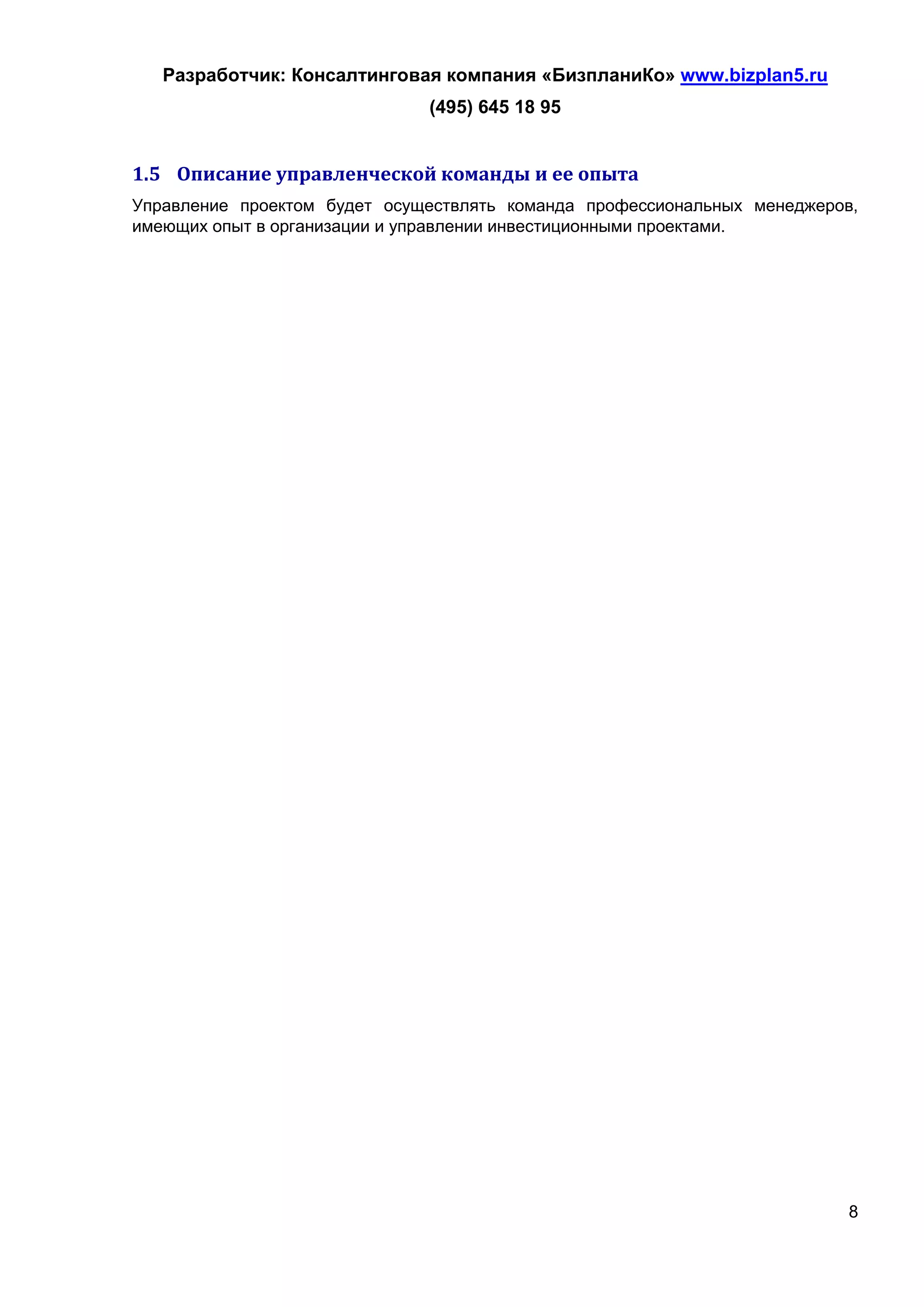 Разработчик: Консалтинговая компания «БизпланиКо» www.bizplan5.ru
                              (495) 645 18 95


1.5 Описание управленческой команды и ее опыта
Управление проектом будет осуществлять команда профессиональных менеджеров,
имеющих опыт в организации и управлении инвестиционными проектами.




                                                                          8
 