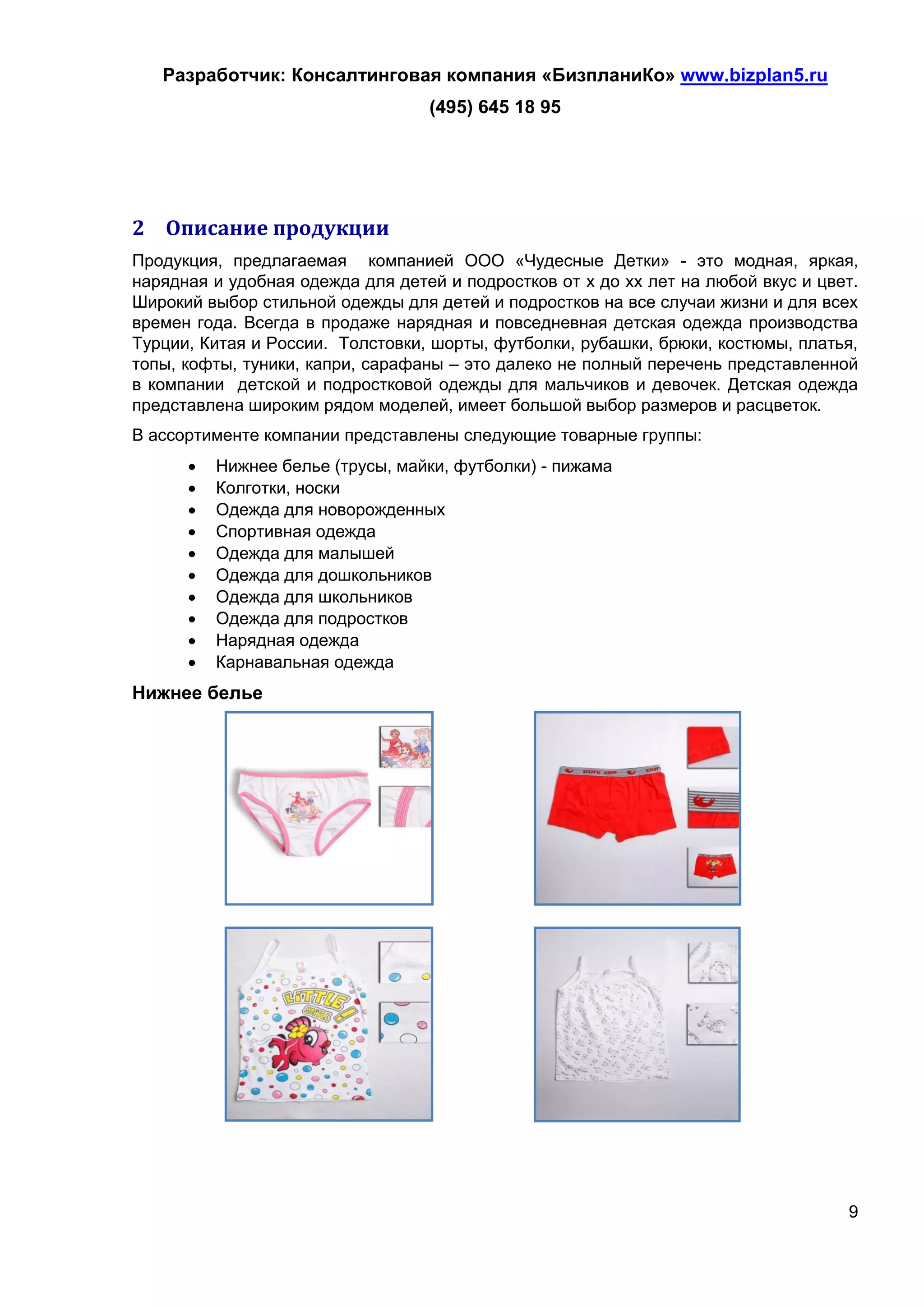 Разработчик: Консалтинговая компания «БизпланиКо» www.bizplan5.ru
                                  (495) 645 18 95




2 Описание продукции
Продукция, предлагаемая компанией ООО «Чудесные Детки» - это модная, яркая,
нарядная и удобная одежда для детей и подростков от х до хх лет на любой вкус и цвет.
Широкий выбор стильной одежды для детей и подростков на все случаи жизни и для всех
времен года. Всегда в продаже нарядная и повседневная детская одежда производства
Турции, Китая и России. Толстовки, шорты, футболки, рубашки, брюки, костюмы, платья,
топы, кофты, туники, капри, сарафаны – это далеко не полный перечень представленной
в компании детской и подростковой одежды для мальчиков и девочек. Детская одежда
представлена широким рядом моделей, имеет большой выбор размеров и расцветок.
В ассортименте компании представлены следующие товарные группы:
         Нижнее белье (трусы, майки, футболки) - пижама
         Колготки, носки
         Одежда для новорожденных
         Спортивная одежда
         Одежда для малышей
         Одежда для дошкольников
         Одежда для школьников
         Одежда для подростков
         Нарядная одежда
         Карнавальная одежда
Нижнее белье




                                                                                   9
 