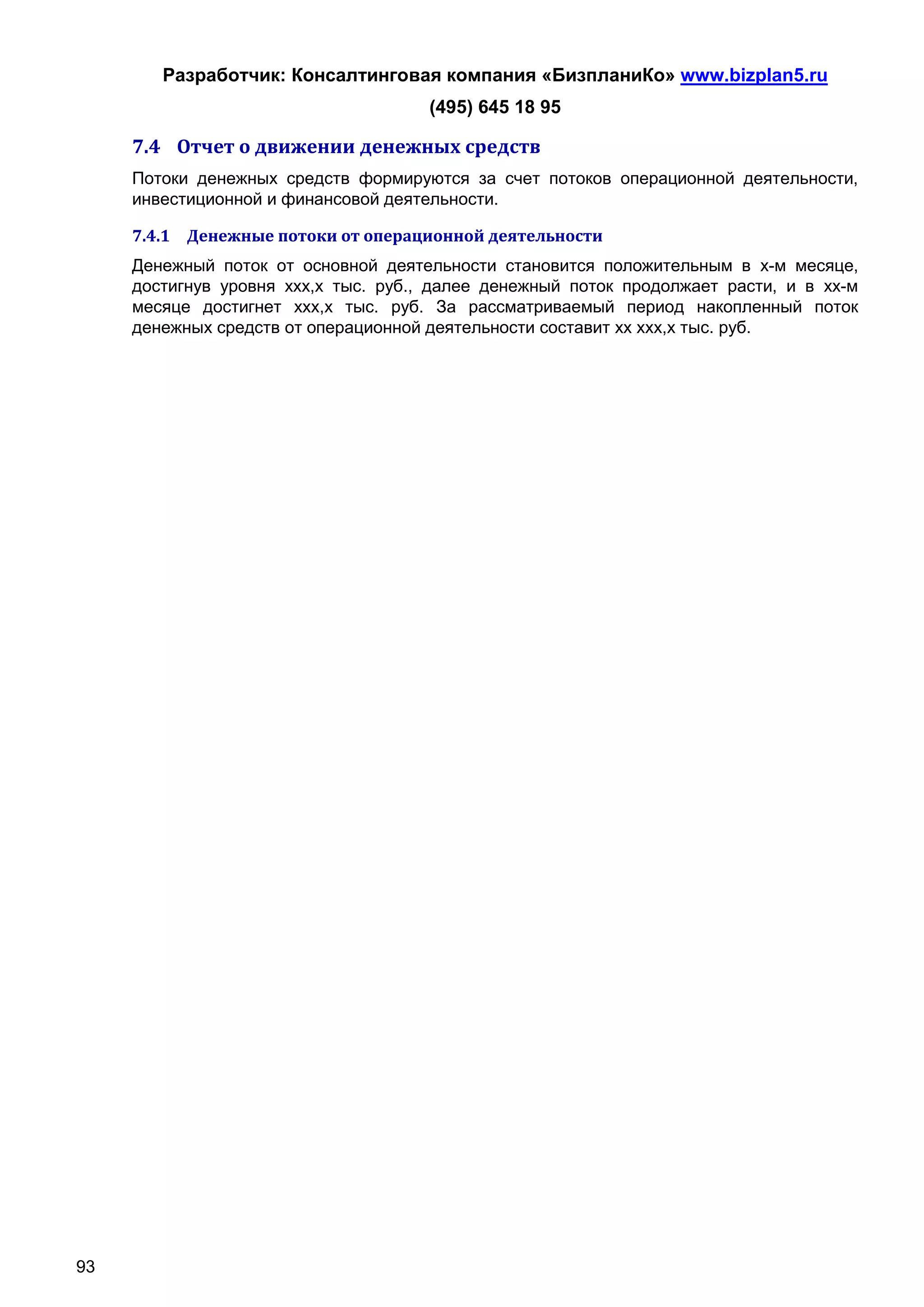 Разработчик: Консалтинговая компания «БизпланиКо» www.bizplan5.ru
                                      (495) 645 18 95

     7.4 Отчет о движении денежных средств
     Потоки денежных средств формируются за счет потоков операционной деятельности,
     инвестиционной и финансовой деятельности.

     7.4.1 Денежные потоки от операционной деятельности
     Денежный поток от основной деятельности становится положительным в х-м месяце,
     достигнув уровня ххх,х тыс. руб., далее денежный поток продолжает расти, и в хх-м
     месяце достигнет ххх,х тыс. руб. За рассматриваемый период накопленный поток
     денежных средств от операционной деятельности составит хх ххх,х тыс. руб.




93
 