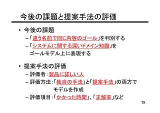 今後の課題と提案手法の評価
• 今後の課題
 – 「違う名前で同じ内容のゴール」を判別する
 – 「システムに関する深いドメイン知識」を
   ゴールモデル上に表現する

• 提案手法の評価
 – 評価者：製品に詳しい人
 – 評価方法：「独自の手法」と「提案手法」の両方で
        モデルを作成
 – 評価項目：「かかった時間」、「正解率」など
                             15
 