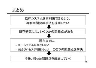 まとめ
      既存システムを再利用できるよう、
      再利用開発の手法を提案したい

 既存研究には、いくつかの問題点がある

           現在までに、
– ゴールモデルが存在しない
– 結合プロセスが明確でない   の２つの問題点を解決

      今後、残った問題点を解決していく
                              16
 
