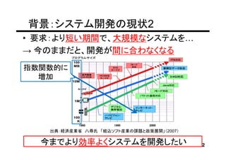 背景：システム開発の現状2
• 要求：より短い期間で、大規模なシステムを
→ 今のままだと、開発が間に合わなくなる
指数関数的に
  増加




   出典：経済産業省 八尋氏 「組込ソフト産業の課題と政策展開」（2007）

  今までより効率よくシステムを開発したい                     2
 