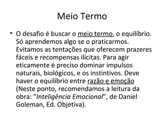 Meio Termo
• O desafio é buscar o meio termo, o equilíbrio.
  Só aprendemos algo se o praticarmos.
  Evitamos as tentações que oferecem prazeres
  fáceis e recompensas ilícitas. Para agir
  eticamente é preciso dominar impulsos
  naturais, biológicos, e os instintivos. Deve
  haver o equilíbrio entre razão e emoção
  (Neste ponto, recomendamos a leitura da
  obra: “Inteligência Emocional”, de Daniel
  Goleman, Ed. Objetiva).
 