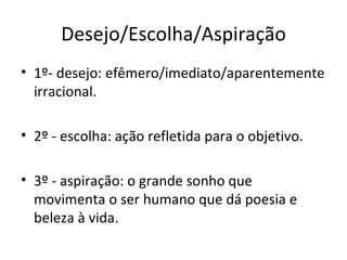 Desejo/Escolha/Aspiração
• 1º- desejo: efêmero/imediato/aparentemente
  irracional.

• 2º - escolha: ação refletida para o objetivo.

• 3º - aspiração: o grande sonho que
  movimenta o ser humano que dá poesia e
  beleza à vida.
 