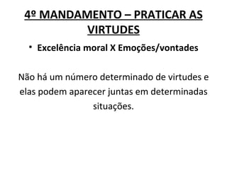 4º MANDAMENTO – PRATICAR AS
          VIRTUDES
  • Excelência moral X Emoções/vontades

Não há um número determinado de virtudes e
elas podem aparecer juntas em determinadas
                situações.
 