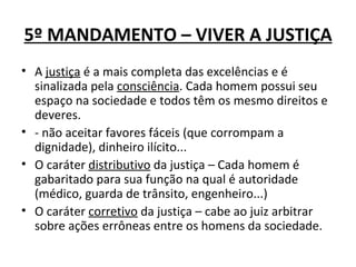5º MANDAMENTO – VIVER A JUSTIÇA
• A justiça é a mais completa das excelências e é
  sinalizada pela consciência. Cada homem possui seu
  espaço na sociedade e todos têm os mesmo direitos e
  deveres.
• - não aceitar favores fáceis (que corrompam a
  dignidade), dinheiro ilícito...
• O caráter distributivo da justiça – Cada homem é
  gabaritado para sua função na qual é autoridade
  (médico, guarda de trânsito, engenheiro...)
• O caráter corretivo da justiça – cabe ao juiz arbitrar
  sobre ações errôneas entre os homens da sociedade.
 
