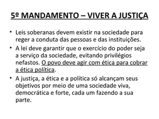 5º MANDAMENTO – VIVER A JUSTIÇA
• Leis soberanas devem existir na sociedade para
  reger a conduta das pessoas e das instituições.
• A lei deve garantir que o exercício do poder seja
  a serviço da sociedade, evitando privilégios
  nefastos. O povo deve agir com ética para cobrar
  a ética política.
• A justiça, a ética e a política só alcançam seus
  objetivos por meio de uma sociedade viva,
  democrática e forte, cada um fazendo a sua
  parte.
 
