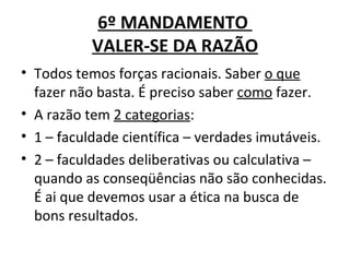6º MANDAMENTO
           VALER-SE DA RAZÃO
• Todos temos forças racionais. Saber o que
  fazer não basta. É preciso saber como fazer.
• A razão tem 2 categorias:
• 1 – faculdade científica – verdades imutáveis.
• 2 – faculdades deliberativas ou calculativa –
  quando as conseqüências não são conhecidas.
  É ai que devemos usar a ética na busca de
  bons resultados.
 