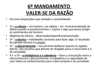 6º MANDAMENTO
                VALER-SE DA RAZÃO
• Há cinco disposições que compõe a racionalidade:

• 1ª – a ciência – um homem, um objeto – ser =humano+dotado de
  idéias+sujeito à acontecimentos + sujeito a algo que possa atingir
  os sentimentos do homem.
• Objetivo da ciência – observação/experiência/conclusão
• 2ª – a técnica – habilidades racionais para fazer algo. O resultado
  da aptidão técnica é o prazer.
• 3ª – o discernimento – nos permite deliberar quanto às opções
  diárias. São escolhas que devem ser dirigidas para o nosso bem e o
  da sociedade.
• 4.ª e 5ª – a inteligência e a sabedoria – fazer a articulação entre a
  ciência/técnica e discernimento. A sabedoria é a capacidade de
  usar todos os conhecimentos para o bem próprio e da sociedade.
 