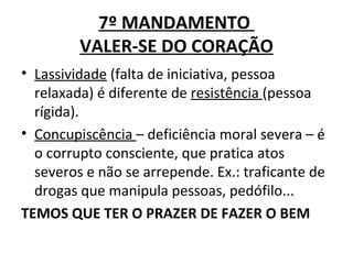 7º MANDAMENTO
         VALER-SE DO CORAÇÃO
• Lassividade (falta de iniciativa, pessoa
  relaxada) é diferente de resistência (pessoa
  rígida).
• Concupiscência – deficiência moral severa – é
  o corrupto consciente, que pratica atos
  severos e não se arrepende. Ex.: traficante de
  drogas que manipula pessoas, pedófilo...
TEMOS QUE TER O PRAZER DE FAZER O BEM
 