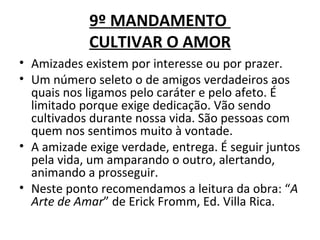 9º MANDAMENTO
            CULTIVAR O AMOR
• Amizades existem por interesse ou por prazer.
• Um número seleto o de amigos verdadeiros aos
  quais nos ligamos pelo caráter e pelo afeto. É
  limitado porque exige dedicação. Vão sendo
  cultivados durante nossa vida. São pessoas com
  quem nos sentimos muito à vontade.
• A amizade exige verdade, entrega. É seguir juntos
  pela vida, um amparando o outro, alertando,
  animando a prosseguir.
• Neste ponto recomendamos a leitura da obra: “A
  Arte de Amar” de Erick Fromm, Ed. Villa Rica.
 