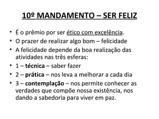 10º MANDAMENTO – SER FELIZ
• É o prêmio por ser ético com excelência.
• O prazer de realizar algo bom – felicidade
• A felicidade depende da boa realização das
  atividades nas três esferas:
• 1 – técnica – saber fazer
• 2 – prática – nos leva a melhorar a cada dia
• 3 – contemplação – nos permite conhecer as
  verdades que compõe nossa existência, nos
  dando a sabedoria para viver em paz.
 