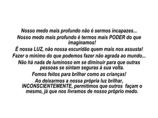 Nosso medo mais profundo não é sermos incapazes...
  Nosso medo mais profundo é termos mais PODER do que
                         imaginamos!
 É nossa LUZ, não nossa escuridão quem mais nos assusta!
Fazer o mínimo do que podemos fazer não agrada ao mundo...
  Não há nada de luminoso em se diminuir para que outras
            pessoas se sintam seguras à sua volta.
         Fomos feitos para brilhar como as crianças!
          Ao deixarmos a nossa própria luz brilhar,
    INCONSCIENTEMENTE, permitimos que outros façam o
      mesmo, já que nos livramos de nosso próprio medo.
 
