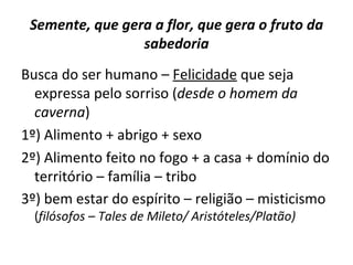 Semente, que gera a flor, que gera o fruto da
                 sabedoria
Busca do ser humano – Felicidade que seja
  expressa pelo sorriso (desde o homem da
  caverna)
1º) Alimento + abrigo + sexo
2º) Alimento feito no fogo + a casa + domínio do
  território – família – tribo
3º) bem estar do espírito – religião – misticismo
  (filósofos – Tales de Mileto/ Aristóteles/Platão)
 