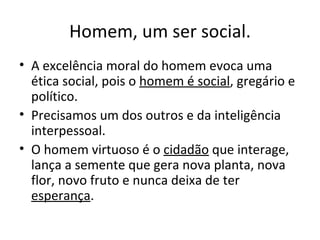 Homem, um ser social.
• A excelência moral do homem evoca uma
  ética social, pois o homem é social, gregário e
  político.
• Precisamos um dos outros e da inteligência
  interpessoal.
• O homem virtuoso é o cidadão que interage,
  lança a semente que gera nova planta, nova
  flor, novo fruto e nunca deixa de ter
  esperança.
 
