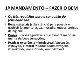 1º MANDAMENTO – FAZER O BEM
• Os três requisitos para a conquista da
  felicidade são:
• Bens materiais (subsistência) para possuir e
  usufruir (alimento, água, moradia, roupas, artigos
  de higiene.)
• Prazer – coisas agradáveis que alimentam nossa
  mente de boas sensações;
• Praticar excelência – intelectual (educação,
  instrução) e moral (hábitos como coragem,
  liberalidade, honestidade, amabilidade)
 