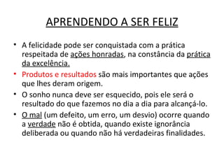 APRENDENDO A SER FELIZ
• A felicidade pode ser conquistada com a prática
  respeitada de ações honradas, na constância da prática
  da excelência.
• Produtos e resultados são mais importantes que ações
  que lhes deram origem.
• O sonho nunca deve ser esquecido, pois ele será o
  resultado do que fazemos no dia a dia para alcançá-lo.
• O mal (um defeito, um erro, um desvio) ocorre quando
  a verdade não é obtida, quando existe ignorância
  deliberada ou quando não há verdadeiras finalidades.
 