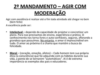 2º MANDAMENTO – AGIR COM
             MODERAÇÃO
Agir com excelência é realizar até o fim toda atividade até chegar no bem
   (bem feito)
A excelência pode ser:

• Intelectual – depende da capacidade de projetar e concretizar um
  plano. Para isso precisamos de ensino, experiência e prática. O
  conhecimento nos torna livres e auto-confiáveis, seguros, aflorando a
  grandeza que possuímos. No entanto, o amor é imprescindível em
  tudo. O amor ao próximo é a chama que mantém a busca da
  felicidade.

• Moral – (coração, emoção, afetos) – Cada homem tem sua própria
  ética (a consciência) que foi adquirida com os hábitos durante sua
  vida, a ponto de se tornarem “automáticos”. Ai é de extrema
  importância os exemplos dos pais e educadores.
 