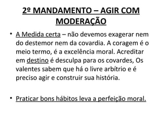 2º MANDAMENTO – AGIR COM
           MODERAÇÃO
• A Medida certa – não devemos exagerar nem
  do destemor nem da covardia. A coragem é o
  meio termo, é a excelência moral. Acreditar
  em destino é desculpa para os covardes, Os
  valentes sabem que há o livre arbítrio e é
  preciso agir e construir sua história.

• Praticar bons hábitos leva a perfeição moral.
 